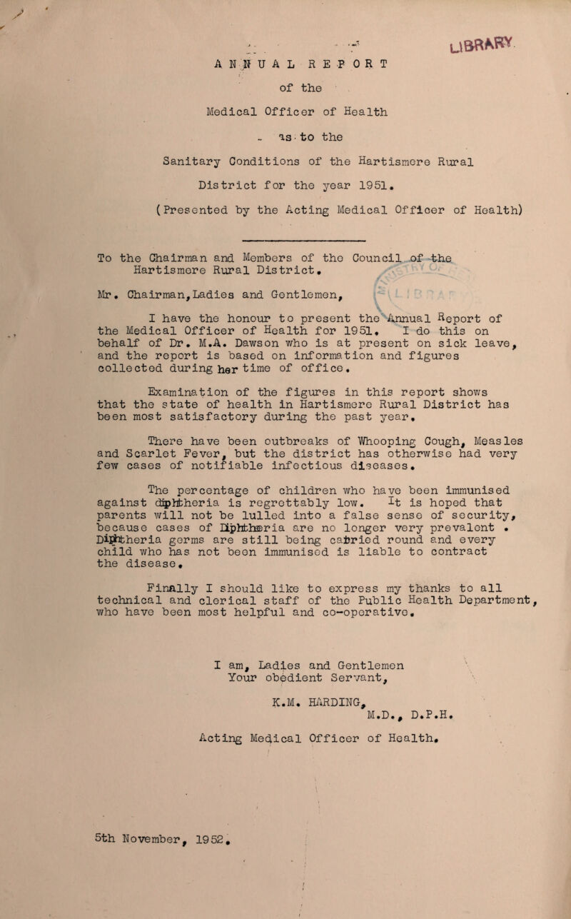 A N :K UAL REPORT of the Medical Officer of Health as■to the Sanitary Conditions of the Hartismere Rural District for the year 1951. (Presented by the Acting Medical Officer of Health) To the Chairman and Members of the Council of the Hartismere Rural District. Mr. Chairman,Ladies and Gentlemen, I have the honour to present the Annual Report of the Medical Officer of Health for 1951, I do this on behalf of Dr. M.A. Dawson who is at present on sick leave, and the report is based on information and figures collected during her time of office. Examination of the figures in this report shows that the state of health in Hartismere Rural District has been most satisfactory during the past year. There have been outbreaks of Whooping Cough, Measles and Scarlet Fever, but the district has otherwise had very few cases of notifiable infectious diseases. The percentage of children who have been immunised against diphtheria is regrettably low, It is hoped that parents will not be lulled into a false sense of security, because cases of Diphtheria are no longer very prevalent • Dijtotheria germs are still being carried round and every child who has not been immunised is liable to contract the disease. Finally I should like to express my thanks to all technical and clerical staff of the Public Health Department who have been most helpful and co-operative. I am. Ladies and Gentlemen Your obedient Servant, K.M, HARDING, M.D., D.P.H. Acting Medical Officer of Health. 5th November, 1952.