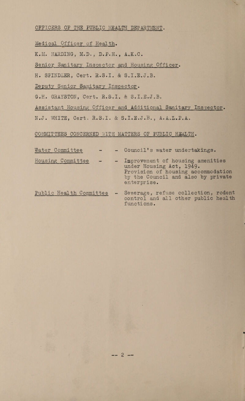 OFFICERS OF THE PUBLIC HEALTH DEPARTMENT. Medical Officer of Health. K.M. HARLING, M.D., L.P.H., A.K.C. Senior Sanitary Inspector and Housing; Officer. H. SPINLLER, Cert. R.S.I. & S.I.E.J.B. Leputy Senior Sanitary Inspector. G.H. GRAYSTON, Cert. R.S.I. & S.I.E.J.B. Assistant Housing; Officer and Additional Sanitary Inspector. N.J. WHITE, Cert. R.S.I. & S.I.E.J.B., A.A.L.P.A. COMMITTEES CONCERNED WITH MATTERS OF PUBLIC HEALTH. Water Committee - - Council's water undertakings. Housing Committee - - Improvement of housing amenities under Housing Act, 1949. Provision of housing accommodation by the Council and also by private enterprise. Public Health Committee - Sewerage, refuse collection, rodent control and all other public health functions.