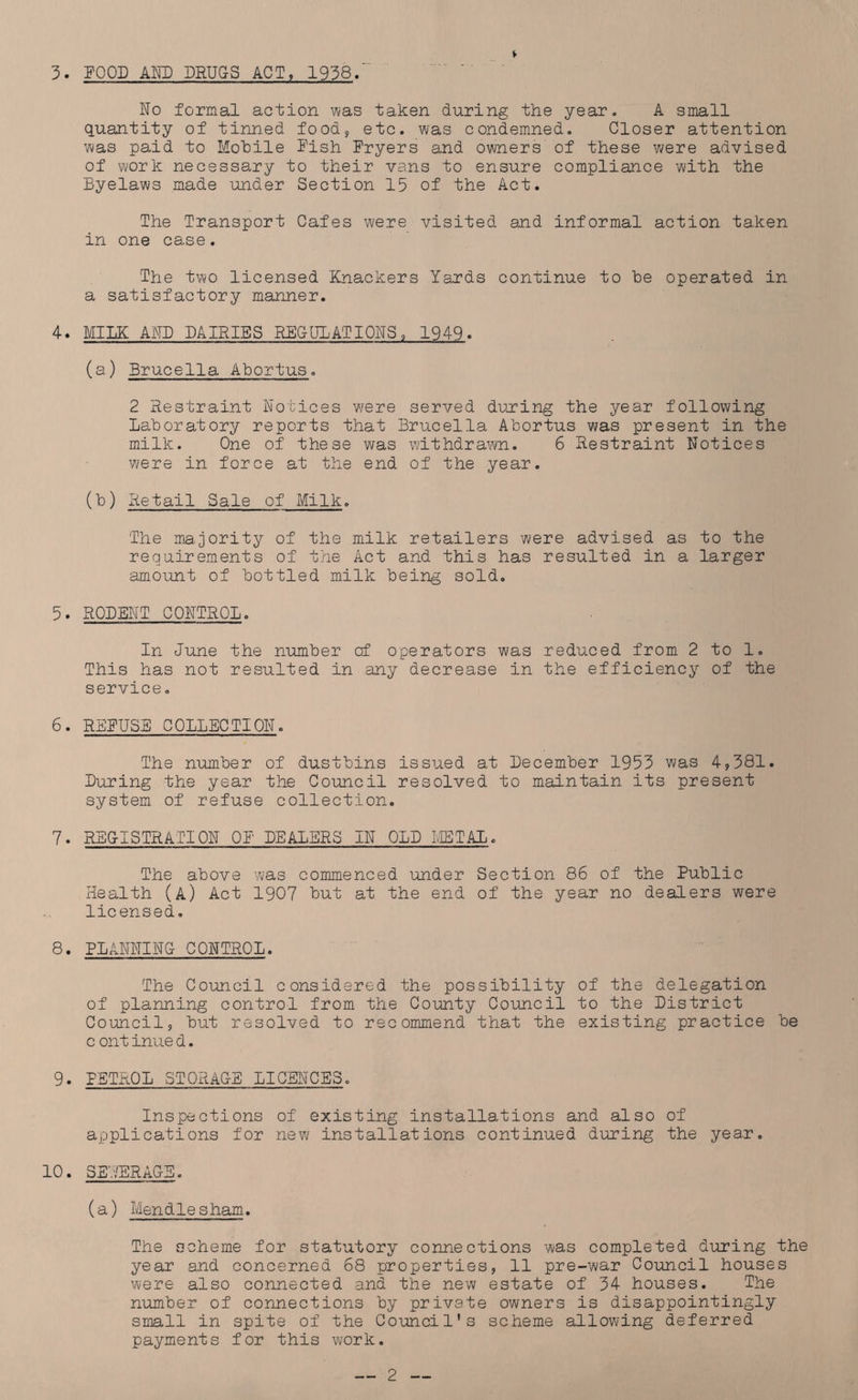 3. POOD AND DRUGS ACT, 1938. No formal action was taken during the year. A small quantity of tinned food* etc. was condemned. Closer attention was paid to Mobile Pish Pryers and owners of these were advised of work necessary to their vans to ensure compliance with the Byelaws made under Section 15 of the Act. The Transport Cafes were visited and informal action taken in one case. The two licensed Knackers Yards continue to be operated in a satisfactory manner. 4. MILK AND DAIRIES PECULATIONS, 1949. (a) Brucella Abortus. 2 Restraint Notices were served during the year following laboratory reports that Brucella Abortus was present in the milk. One of these was withdrawn. 6 Restraint Notices were in force at the end of the year. (b) Retail Sale of Milk. The majority of the milk retailers were advised as to the requirements of the Act and this has resulted in a larger amount of bottled milk being sold. 5. RODENT CONTROL. In June the number of operators was reduced from 2 to 1. This has not resulted in any decrease in the efficiency of the service. 6. REPUSE COLLECTION. The number of dustbins issued at December 1953 was 4,381. During the year the Council resolved to maintain its present system of refuse collection. 7. REGISTRATION OP DEALERS IN OLD METAL. The above was commenced under Section 86 of the Public Health (A) Act 1907 but at the end of the year no dealers were licensed. 8. PLANNING CONTROL. The Council considered the possibility of the delegation of planning control from the County Council to the District Council, but resolved to recommend that the existing practice be c ontinued. 9. PETROL STQRAC-E LICENCES. Inspections of existing installations and also of applications for new installations continued during the year. 10. SEYERAGE. (a) Mendie sham. The scheme for statutory connections was completed during the year and concerned 68 properties, 11 pre-war Council houses were also connected and the new estate of 34 houses. The number of connections by private owners is disappointingly small in spite of the Council’s scheme allowing deferred payments for this work.