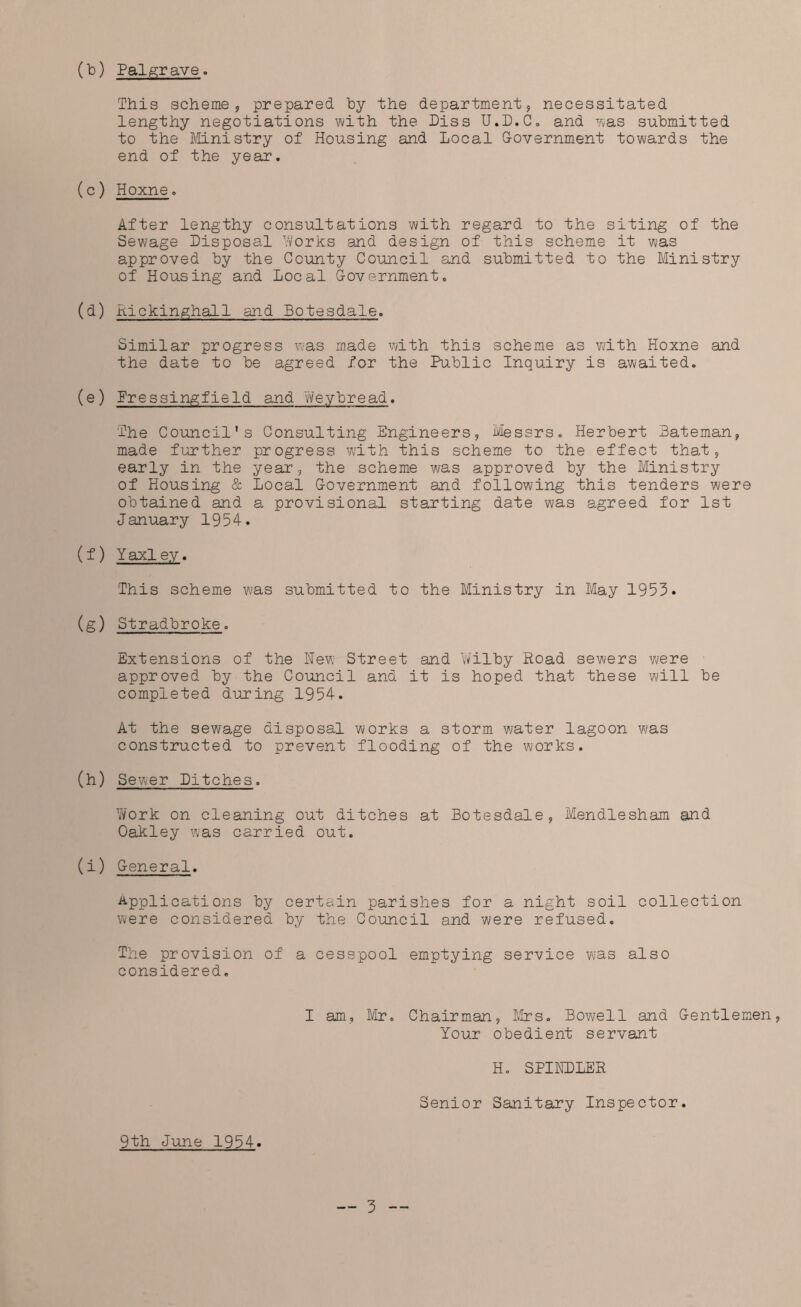 (To) Pal grave. This scheme., prepared Toy the department, necessitated lengthy negotiations with the Piss U.D.C. and was submitted to the Ministry of Housing and Local Government towards the end of the year. (c) Hoxne. After lengthy consultations with regard to the siting of the Sewage Disposal Works and design of this scheme it was approved by the County Council and submitted to the Ministry of Housing and Local Government. (d) Rickinghall and Botesdale. Similar progress was made with this scheme as with Hoxne and the date to be agreed for the Public Inquiry is awaited. (e) Pressingfield and Weybread. The Council's Consulting Engineers, Messrs. Herbert Bateman, made further progress with this scheme to the effect that, early in the year, the scheme was approved by the Ministry of Housing & Local Government and following this tenders were obtained and a provisional starting date was agreed for 1st January 1954. (f) Yaxley. This scheme was submitted to the Ministry in May 1953. (g) Stradbroke. Extensions of the New Street and Wilby Road sewers were approved by the Council and it is hoped that these will be completed during 1954. At the sewage disposal works a storm water lagoon was constructed to prevent flooding of the works. (h) Sewer Ditches. Work on cleaning out ditches at Botesdale, Mendlesham and Oakley was carried out. (i) General. Applications by certain parishes for a night soil collection were considered by the Council and were refused. The provision of a cesspool emptying service was also considered. I am, Mr. Chairman, Mrs. Bowell and Gentlemen, Your obedient servant H. SPIKDLER Senior Sanitary Inspector. 9th June 1954.