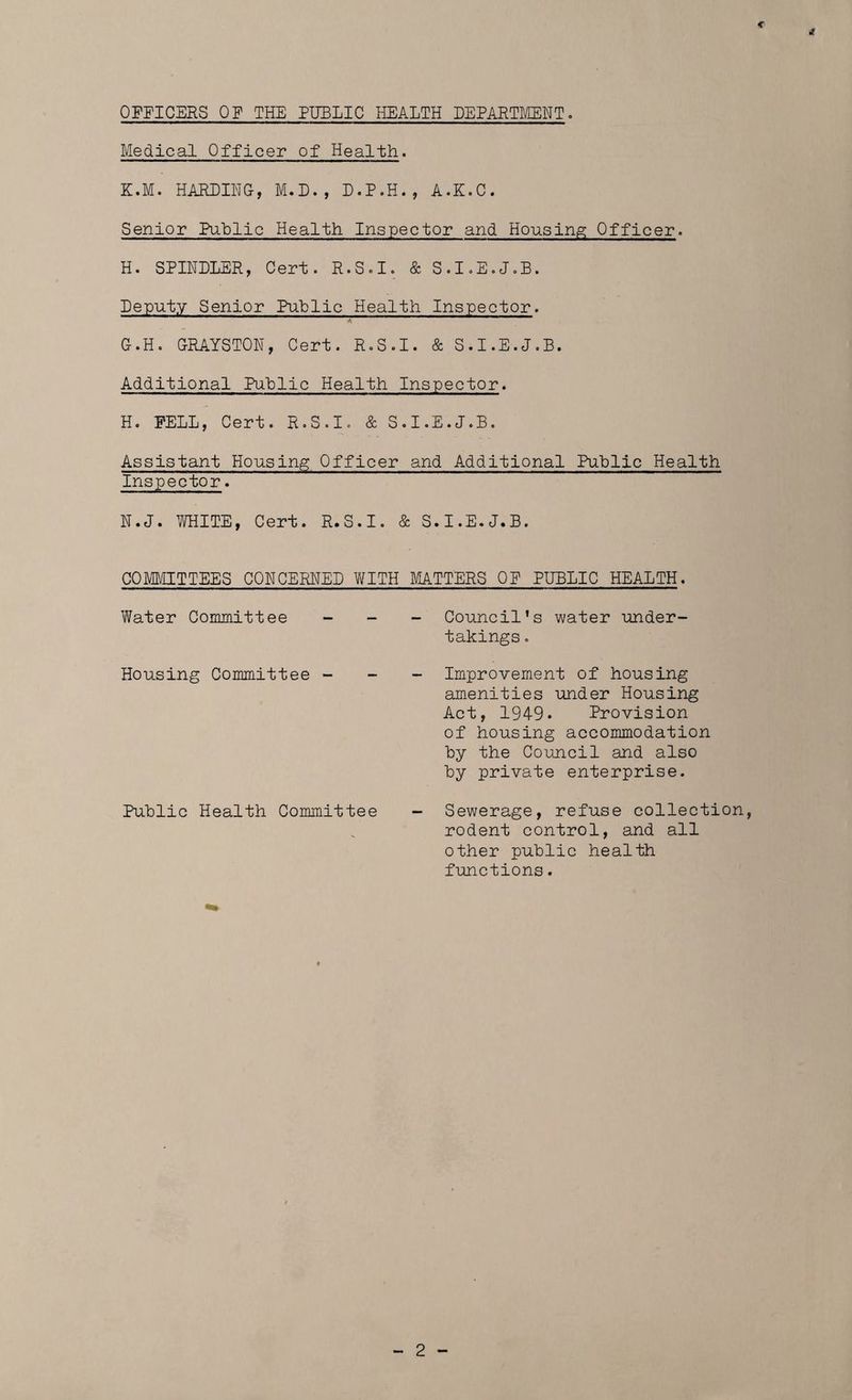 OFFICERS OF THE PUBLIC HEALTH DEPARTMENT. Medical Officer of Health. K.M. HARDING, M.D., D.P.H., A.K.C. Senior Public Health Inspector and Housing Officer. H. SPINDLER, Cert. R.S.I. & S.I.E.J.B. Deputy Senior Public Health Inspector. G. H. GRAYSTON, Cert. R.S.I. & S.I.E.J.B. Additional PuLlic Health Inspector. H. FELL, Cert. R.S.I. & S.I.E.J.B. Assistant Housing Officer and Additional Public Health Inspector. N.J. WHITE, Cert. R.S.I. & S.I.E.J.B. COMMITTEES CONCERNED WITH MATTERS OF PUBLIC HEALTH. Water Committee - _ - Council’s water under- takings . Housing Committee - - - Improvement of housing amenities under Housing Act, 1949. Provision of housing accommodation by the Council and also by private enterprise. Public Health Committee - Sewerage, refuse collection, rodent control, and all other public health functions.