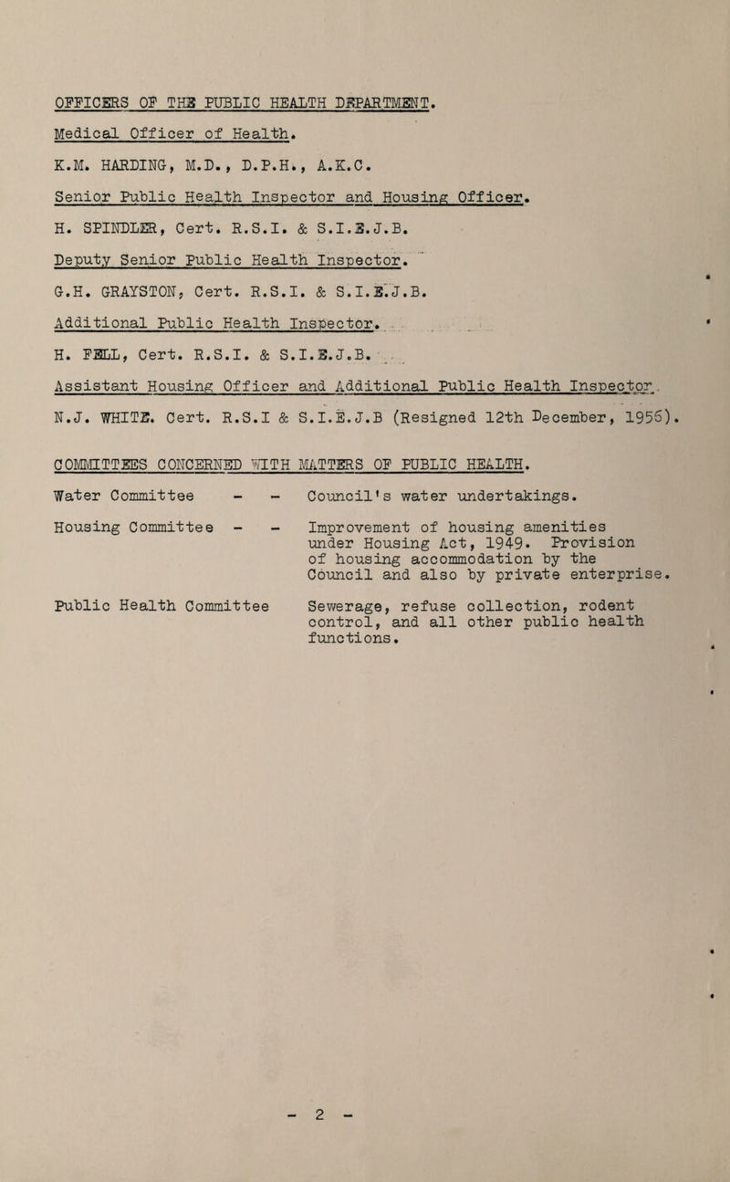 OFFICERS OF THE PUBLIC HEALTH DEPARTMENT. Medical Officer of Health. K.M. HARDING, M.D., D.P.H., A.K.C. Senior Public Health Inspector and Housing Officer. H. SPINDLER, Cert. R.S.I. & S.I.E.J.B. Deputy Senior Public Health Inspector. G. H. GRAYSTON, Cert. R.S.I. & S.I.E.J.B. Additional Public Health Inspector. H. FELL, Cert. R.S.I. & S.I.E.J.B. Assistant Housing Officer and Additional Public Health Inspector. N.J. WHITE. Cert. R.S.I & S.I.E.J.B (Resigned 12th December, 1956). COMMITTEES CONCERNED WITH MATTERS OF PUBLIC HEALTH. Water Committee - - Council’s water undertakings. Housing Committee - - Improvement of housing amenities under Housing Act, 1949* Provision of housing accommodation by the Council and also by private enterprise. Public Health Committee Sewerage, refuse collection, rodent control, and all other public health functions.