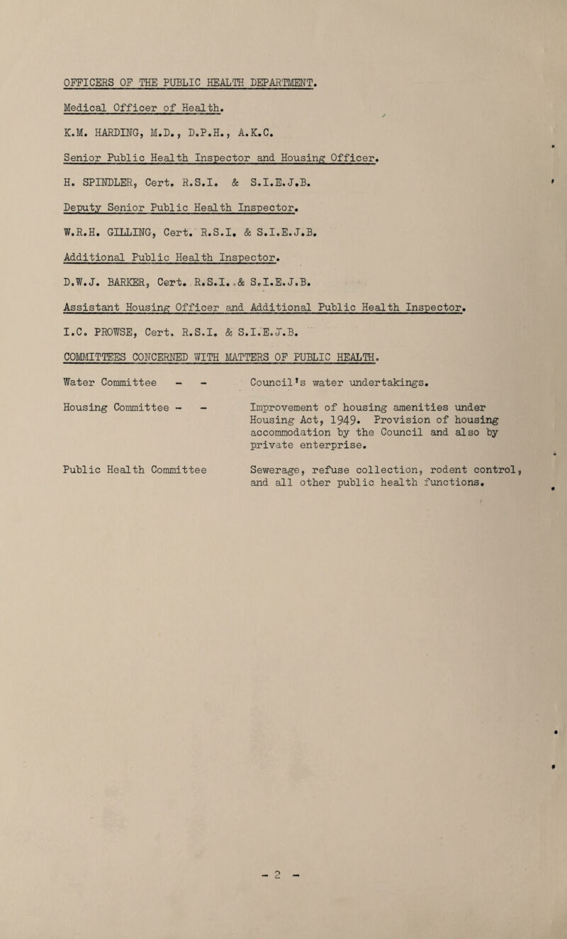 OFFICERS OF THE PUBLIC HEALTH DEPARTMENT Medical Officer of Health. ' ' T' J K.M. HARDING, M.D., D.P.H., A.K.C. Senior Public Health Inspector and Housing Officer. H. SPINDLER, Cert. R.S.I. & S.I.E.J.B. Deputy Senior Public Health Inspector. W.R.H. GILLING, Cert. R.S.I, & S.I.E.J.B. Additional Public Health Inspector. D.W.J. BARKER, Cert. R.S.I.,& S.I.E.J.B. Assistant Housing Officer and Additional Public Health Inspector. I. C. PROV/SE, Cert. R.S.I. & S.I.E.J.B. COMMITTEES CONCERNED WITH MATTERS OF PUBLIC HEALTH. Water Committee - - CouncilTs water undertakings. Housing Committee - - Improvement of housing amenities under Housing Act, 1949* Provision of housing accommodation hy the Council and also 'by- private enterprise. Public Health Committee Sewerage, refuse collection, rodent control, and all other public health functions.