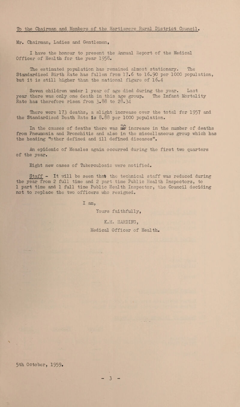 To the Chairman and Members of the Hartismere Rural District Council Mr. Chairman, Ladies and Gentlemen, I have the honour to present the Annual Report of the Medical Officer of Health for the year 1958. The estimated population has remained almost stationary. The Standardised Birth Rate has fallen from 17*6 to 16.90 per 1000 population, but it is still higher than the national figure of 16.4 Seven children under 1 year of age died during the year. Last year there was only one death in this age- group. The Infant Mortality Rate has therefore risen from 3.88 to 28.34 There were 173 deaths, a slight increase over the total for 1957 and. the Standardised Death Rate is 8.88 per 1000 population. V\J\ In the causes of deaths there was rear increase in the number of deaths from Pneumonia and Bronchitis and also in the miscellaneous group which has the heading other defined and ill defined diseases. An epidemic of Measles again occurred during the first two quarters of the year. Eight new cases of Tuberculosis were notified. Staff - It will be seen that the technical staff was reduced during the year from 2 full time and 2 part time Public Health Inspectors, to 1 part time and 1 full time Public Health Inspector, the Council deciding not to replace the two officers who resigned. I am, Yours faithfully, K.M. HARDING, Medical Officer of Health. 5th October, 1959