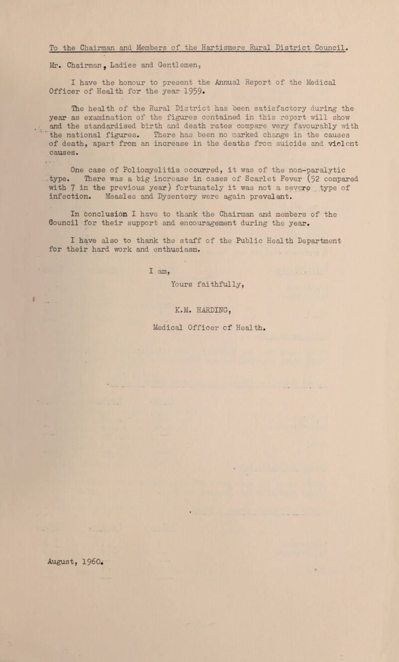 To the Chairman and Members of the Hartismere Rural District Council. Mr. Chairman, Ladies and Gentlemen, I have the honour to present the Annual Report of the Medical Officer of Health for the year 1959* The health of the Rural District has been satisfactory during the year as examination of the figures contained in this report will show and the standardised birth and death rates compare very favourably with the national figures. There has been no marked change in the causes of death, apart from an increase in the deaths from suicide and violent causes. One case of Poliomyelitis occurred, it was of the non-paralytic •type. There was a big increase in cases of Scarlet Fever (52 compared with 7 in the previous year) fortunately it was not a severe .type of infection. Measles and Dysentery were again prevalent. In conclusion I have to thank the Chairman and members of the Council for their support and encouragement during the year* I have also to thank the staff of the Public Health Department for their hard work and enthusiasm. I am, • ■ Yours faithfully, K.M. HARDING, Medical Officer of Health. August, I960,