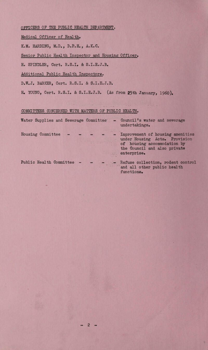 OFFICERS OF THE PUBLIC HEALTH DEPARTMENT. Medical Officer of Health* K.M. HARDING, M.D., D.P.H., A.K.C. Senior Public Health Inspector and Housing Officer. H. SPINDLER, Cert. R.S.I. & S.I.E.J.B. Additional Public Health Inspectors. D.W.J. BARKER, Cert. R.S.I. Sc S.I.E.J.B. H. YOUNG, Cert. R.S.I. Sc S.I.E.J.B. (As from 25th January, i960). COMMITTEES CONCERNED WITH MATTERS OF PUBLIC HEALTH. Water Supplies and Sewerage Committee' - Council’s water and sewerage undertakings. Housing Committee - - - - - Improvement of housing amenities under Housing Acts. Provision of housing accommodation by the Council and also private enterprise. Public Health Committee - - - - Refuse collection, rodent control and all other public health functions.