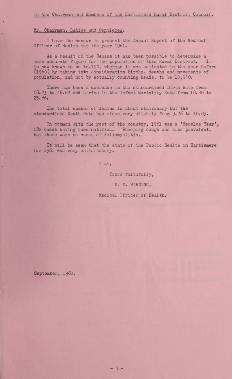 To the Chairman and Members of the Hartismere Rural District Council. Mr. Chairman, Ladies and Gentlemen. I have the honour to present the Annual Report of the Medical Officer of Health for the year 1961. As a result of the Census it has been possible to determine a more accurate figure for the population of this Rural District. It is now known to be 16,190, whereas it was estimated in the year before (i960) by taking into consideration births, deaths and movements of population, and not by actually counting heads, to be 16,930. There has been a decrease in the standardised Birth Rate from 18.23 to 16.62 and a rise in the Infant Mortality Rate from 18.80 to 25.86. The total number of deaths is about stationary but the standardised Death Rate has risen very slightly from 9*76 to 10.05. In common with the rest of the country, 1961 was a 'Measles Year', 182 cases having been notified. Whooping cough was also prevalent, but there were no cases of Poliomyelitis. It will be seen that the state of the Public Health in Hartismere for 1961 was very satisfactory. I am, Yours faithfully, K. M. HARDING, Medical Officer of Health. September, 1962.