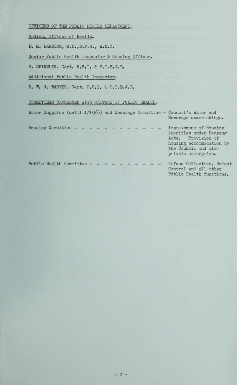 OFFICERS OF THE PUBLIC HEATLH DEPARTMENT Medical Officer of Health, K. M. HARDING, M.D.,D.P.H., A.K.C. Senior Public Health Inspector & Housing Officer. H. SPINDLER, Cert. R.S.I. & S.I.E.J.B. Additional Public Health Inspector. D» W« J» BARKER, Cert. R.S.I* & S.I.E.J.B. COMMITTEES CONCERNED WITH MATTERS OF PUBLIC HEALTH. Water Supplies (until l/lo/63 and Sewerage Committee - Council’s Water and Sewerage undertakings. Housing Committee - -- -- -- -- -- - Improvement of Housing Amenities under Housing Acts. Provision of housing accommodation try the Council and also private enterprise. Public Health Committee Refuse Collection, Rodent Control and all other Public Health functions.