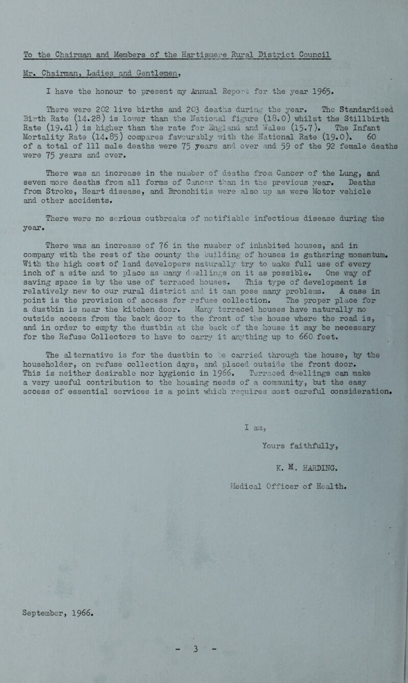 To the Chairman and Members of the Hartismere Rural District Council Mr. Chairman, Ladies and Gentlemen, I have the honour to present my Annual Report for the j^ear 1965* There were 202 live births and 203 deaths during the year. The Standardised Birth Rate (l4«28) is lower than the National figure (l8.0) whilst the Stillbirth Rate (l9.4l) is higher than the rate for England and Wales (l5• 7 )• The Infant Mortality Rate (14.85) compares favourably with the National Rate (19.O). 60 of a total of 111 male deaths were 75 years and over and 59 of the 92 female deaths were 75 years and over. There was an increase in the number of deaths from Cancer of the Lung, and seven more deaths from all forms of Cancer than in the previous year. Deaths from Stroke, Heart disease, and Bronchitis were also up as were Motor vehicle and other accidents. There were no serious outbreaks of notifiable infectious disease during the year. There was an increase of 76 in the number of inhabited houses, and in company with the rest of the county the building of houses is gathering momentum. With the high cost of land developers naturally try to make full use of every inch of a site and to place as many dwellings on it as possible. One way of saving space is by the use of terraced houses. This type of development is relatively new to our rural district and it can pose many problems. A case in point is the provision of access for refuse collection. The proper place for a dustbin is near the kitchen door. Many terraced houses have naturally no outside access from the back door to the front of the house where the road is, and in order to empty the dustbin at the back of the house it may be necessary for the Refuse Collectors to have to carry it anything up to 660 feet. The alternative is for the dustbin to be carried through the house, by the householder, on refuse collection days, and placed outside the front door. This is neither desirable nor hygienic in 1966. Terraced dwellings can make a very useful contribution to the housing needs of a community, but the easy access of essential services is a point which requires most careful consideration. I am, Yours faithfully, K. M. HARDING. Medical Officer of Health. September, 1966.