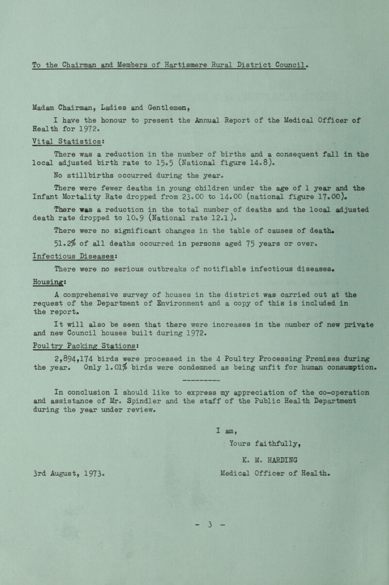 To the Chairman and Members of Hartismere Rural District Council Madam Chairman, Ladies and Gentlemen, I have the honour to present the Annual Report of the Medical Officer of Health for 1972. Vital Statistics: There was a reduction in the number of births and a. consequent fall in the local adjusted birth rate to 15° 5 (Rational figure 14° 8), No stillbirths occurred during the year. There were fewer deaths in young children under the age of 1 year and the Infant Mortality Rate dropped from 23°00 to 14° 00 (national figure 17® 00)« There was a reduction in the total number of deaths and the local adjusted death rate dropped to 10o9 (National rate 12.1 )° There were no significant changes in the table of causes of death® 51°2io of all deaths occurred in persons aged 75 years or over. Infectious Diseases; There were no serious outbreaks of notifiable infectious diseases® Housing: A comprehensive survey of houses in the district was carried out at the request of the Department of Environment and a copy of this is included in the report® It will also be seen that there were increases in the number of new private and new Council houses built during 1972. Poultry Packing Stations: 2,894A74 birds were processed in the 4 Poultry Processing Premises during the year® Only 1,01$ birds were condemned as being unfit for human consumption. In conclusion I should like to express my appreciation of the co-operation and assistance of Mr. Spindler and the staff of the Public Health Department during the year under review, I am, Yours faithfully, 3rd August, 1973 K. Mo HARDING Medical Officer of Health,