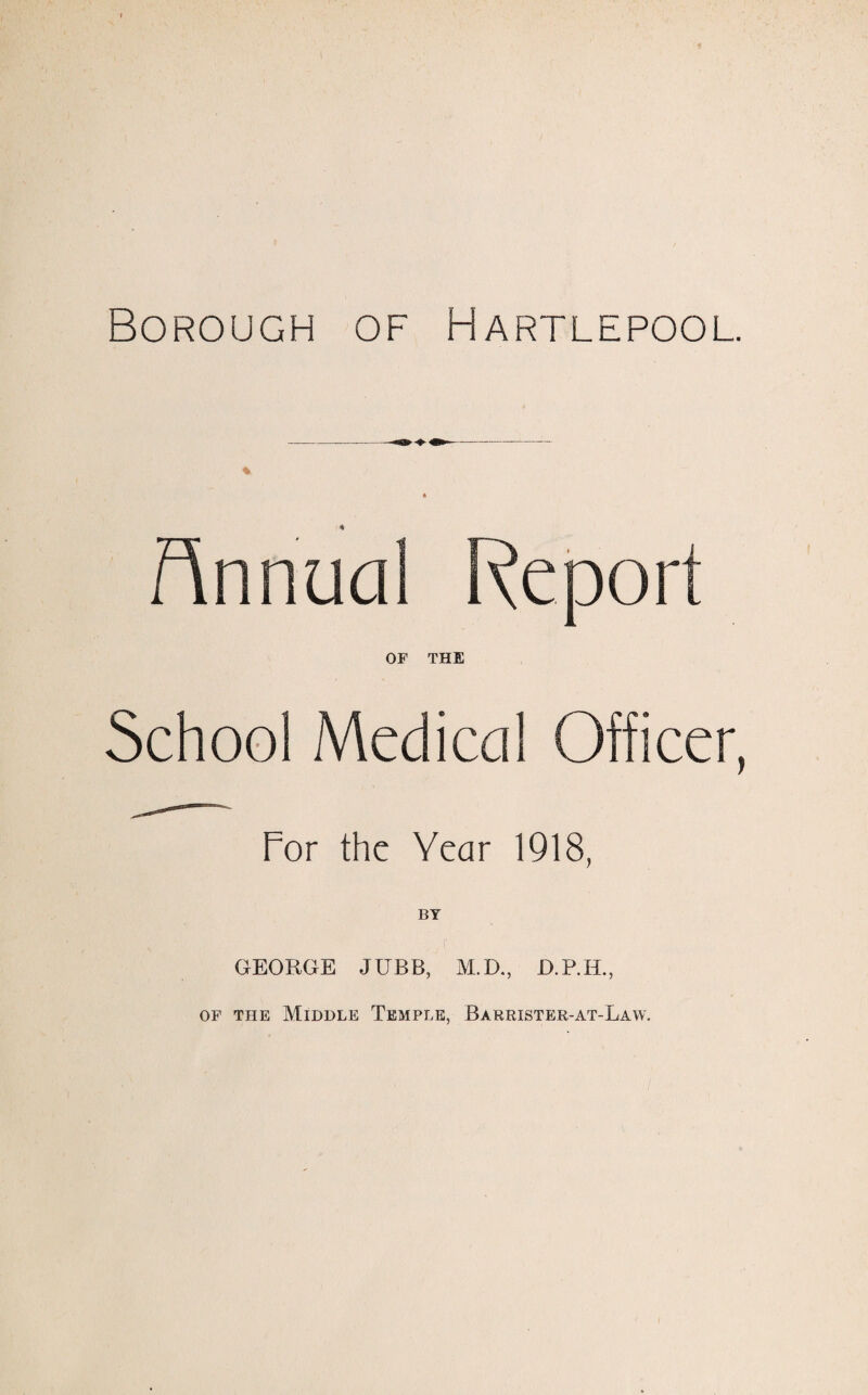 Borough of Hartlepool. Annual Report OF THE School Medical Officer, For the Year 1918, BY GEORGE JUBB, M.D., of the Middle Temple, Barrister-at-Law.