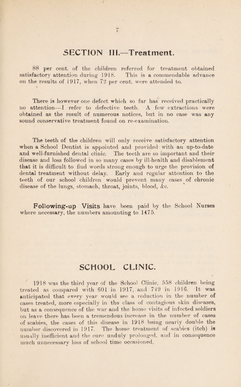 SECTION Hi.—Treatment. 88 per cent, of the children referred for treatment obtained satisfactory attention during 1918. This is a commendable advance on the results of 1917, when 72 per cent, were attended to. * There is however one defect which so far has received practically no attention—I refer to defective teeth. A few extractions were obtained as the result of numerous notices, but in no case was any sound conservative treatment found on re-examination. The teeth of the children will only receive satisfactory attention when a School Dentist is appointed and provided with an up-to-date and well-furnished dental clinic. The teeth are so important and their disease and loss followed in so many cases by ill-health and disablement that it is difficult to find words strong enough to urge the provision of dental treatment without delay. Early and regular attention to the teeth of our school children would prevent many cases of chronic disease of the lungs, stomach, throat, joints, blood, <kc. Following-up Visits have been paid by the School Nurses where necessary, the numbers amounting to 1475. SCHOOL CLINIC. 1918 was the third year of the School Olinic, 558 children being treated as compared with 601 in 1917, and 749 in 1916. it was anticipated that every year would see a reduction in the number of cases treated, more especially in the class of contagious skin diseases, but as a consequence of the war and the home visits of infected soldiers on leave there has been a tremendous increase in the number of cases of scabies, the cases of this disease in 1918 being nearly double the number discovered in 1917. The home treatment of scabies (itch) is usually inefficient and the cure unduly prolonged, and in consequence much unnecessary loss of school time occasioned, T