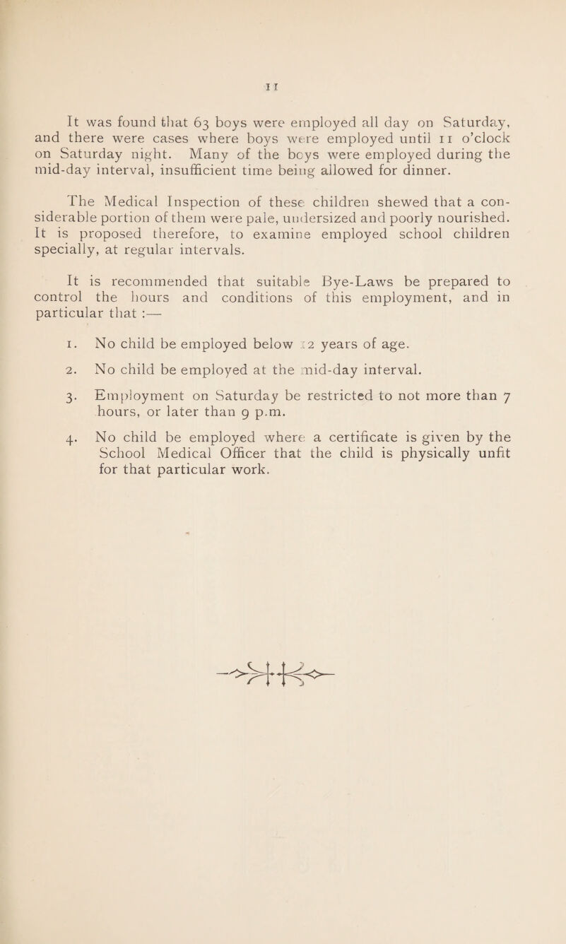 It was found that 63 boys were employed all day on Saturday, and there were cases where boys were employed until 11 o’clock on Saturday night. Many of the beys were employed during the mid-day interval, insufficient time being allowed for dinner. The Medical Inspection of these children shewed that a con¬ siderable portion of them were pale, undersized and poorly nourished. It is proposed therefore, to examine employed school children specially, at regular intervals. It is recommended that suitable Bye-Laws be prepared to control the hours and conditions of this employment, and in particular that :— 1. No child be employed below 12 years of age. 2. No child be employed at the mid-day interval. 3. Employment on Saturday be restricted to not more than 7 hours, or later than 9 p.m. 4. No child be employed where a certificate is given by the School Medical Officer that the child is physically unfit for that particular work.