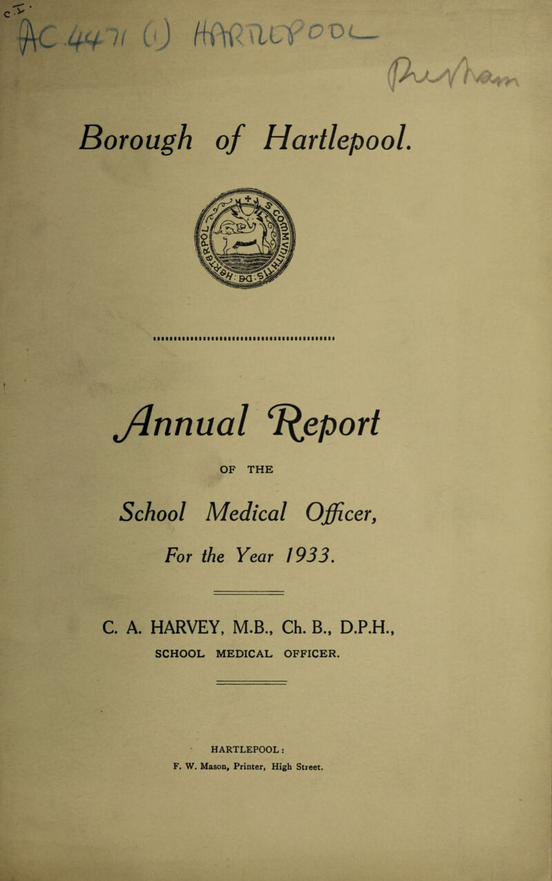 C.^ii C0 °D (|X/- Borough of Hartlepool. jlnnual Report OF THE School Medical Officer, For the Year 1933. C. A. HARVEY, M.B., Ch. B., D.P.H., SCHOOL MEDICAL OFFICER. HARTLEPOOL: F. W, Mason, Printer, High Street.