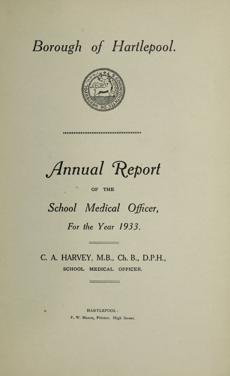 Borough, of Hartlepool. ffinnual ‘peport OF THE School Medical Officer, For the Year 1933. C. A. HARVEY, M.B., Ch. B„ D.P.H., SCHOOL MEDICAL OFFICER. HARTLEPOOL: F, W. Mason, Printer, High Street.