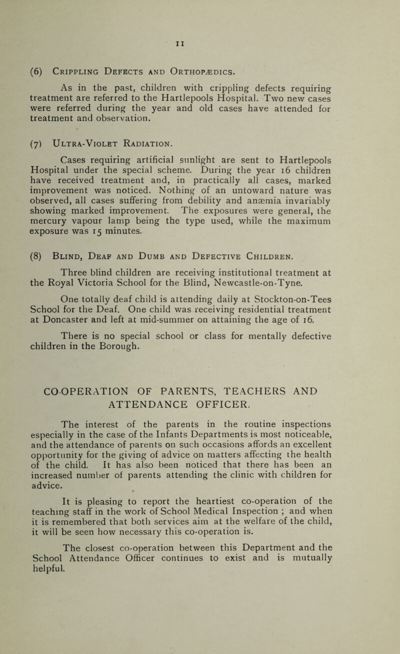 (6) Crippling Defects and Orthopedics. As in the past, children with crippling defects requiring treatment are referred to the Hartlepools Hospital. Two new cases were referred during the year and old cases have attended for treatment and observation. (7) Ultra-Violet Radiation. Cases requiring artificial sunlight are sent to Hartlepools Hospital under the special scheme. During the year 16 children have received treatment and, in practically all cases, marked improvement was noticed. Nothing of an untoward nature was observed, all cases suffering from debility and anaemia invariably showing marked improvement. The exposures were general, the mercury vapour lamp being the type used, while the maximum exposure was 15 minutes. (8) Blind, Deaf and Dumb and Defective Children. Three blind children are receiving institutional treatment at the Royal Victoria School for the Blind, Newcastle-on-Tyne. One totally deaf child is attending daily at Stockton-on-Tees School for the Deaf. One child was receiving residential treatment at Doncaster and left at mid-summer on attaining the age of 16. There is no special school or class for mentally defective children in the Borough. COOPERATION OF PARENTS, TEACHERS AND ATTENDANCE OFFICER. The interest of the parents in the routine inspections especially in the case of the Infants Departments is most noticeable, and the attendance of parents on such occasions affords an excellent opportunity for the giving of advice on matters affecting the health of the child. It has also been noticed that there has been an increased number of parents attending the clinic with children for advice. It is pleasing to report the heartiest co-operation of the teaching staff in the work of School Medical Inspection ; and when it is remembered that both services aim at the welfare of the child, it will be seen how necessary this co-operation is. The closest co-operation between this Department and the School Attendance Officer continues to exist and is mutually helpful.