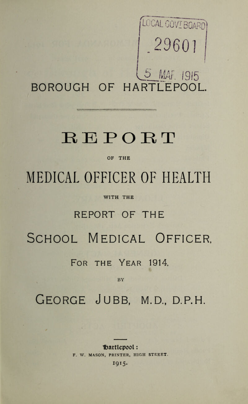 BOROUGH OF HARTLEPOOL. EEPOET OF THE MEDICAL OFFICER OF HEALTH WITH THE REPORT OF THE School Medical Officer, For the Year 1914, BY George Jubb, m.d„ d.p.h. Ibartlepool: F. W. MASON, PRINTER, HIGH STREET. 1915.