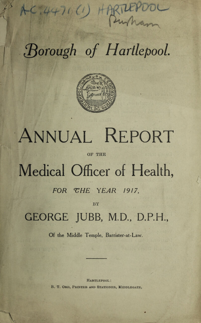 /V*C » r fi ( !) ! ' ^5^ *'• ' ■p ■ PwW,. {Borough of Hartlepool. Annual Report OF THE Medical Officer of Health, FOR ^UHE YEAR 1917, BY GEORGE JUBB, M.D., D.P.H., Of the Middle Temple, Barrister-at-Law. Hartlepool: B. T. Ord, Printer and Stationer, Middlegate,