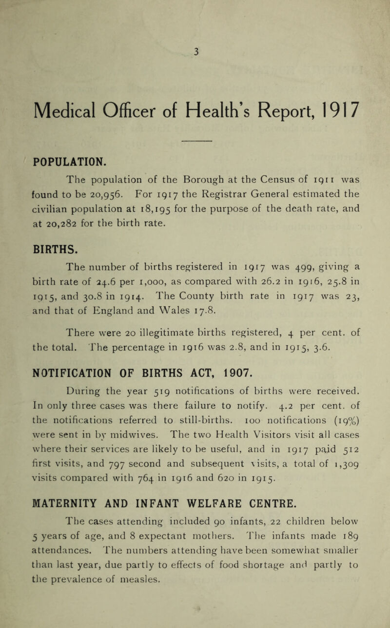 Medical Officer of Health’s Report, 1917 POPULATION. The population of the Borough at the Census of 1911 was found to be 20,956. For 1917 the Registrar General estimated the civilian population at 18,195 f°r the purpose of the death rate, and at 20,282 for the birth rate. BIRTHS. The number of births registered in 1917 was 499, giving a birth rate of 24.6 per 1,000, as compared with 26.2 in 1916, 25.8 in 1915, and 30.8 in 1914. The County birth rate in 1917 was 23, and that of England and Wales 17.8. There were 20 illegitimate births registered, 4 per cent, of the total. The percentage in 1916 was 2.8, and in 1915, 3.6. NOTIFICATION OF BIRTHS ACT, 1907. During the year 519 notifications of births were received. In only three cases was there failure to notify. 4.2 per cent, of the notifications referred to still-births. 100 notifications (19%) were sent in by midwives. The two Health Visitors visit all cases where their services are likely to be useful, and in 1917 paid 512 first visits, and 797 second and subsequent \isits, a total of 1,309 visits compared with 764 in 1916 and 620 in 1915. MATERNITY AND INFANT WELFARE CENTRE. The cases attending included 90 infants, 22 children below 5 years of age, and 8 expectant mothers. The infants made 189 attendances. The numbers attending have been somewhat smaller than last year, due partly to effects of food shortage and partly to the prevalence of measles.