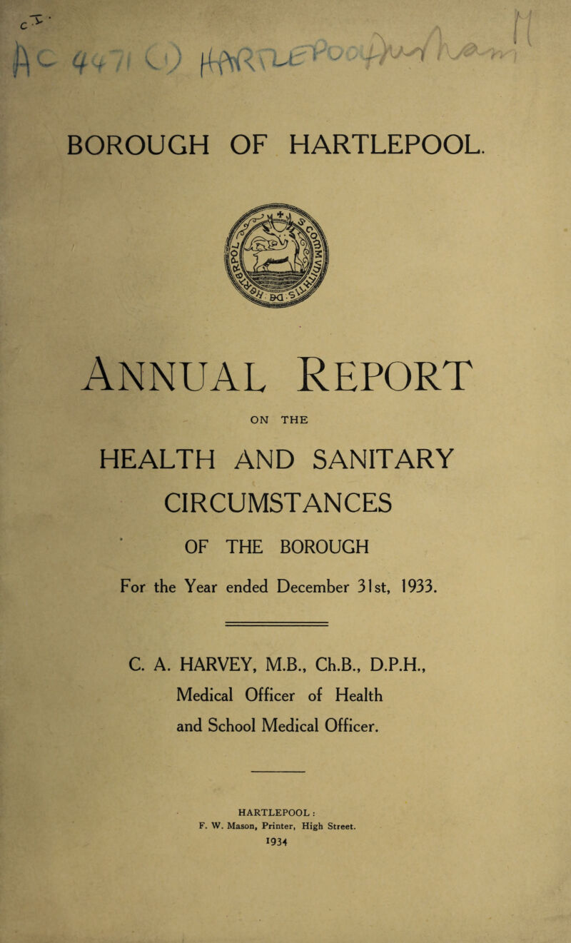 Annual Report ON THE HEALTH AND SANITARY CIRCUMSTANCES OF THE BOROUGH For the Year ended December 31st, 1933. C. A. HARVEY, M.B., Ch.B., D.P.H., Medical Officer of Health and School Medical Officer. HARTLEPOOL: F. W. Mason, Printer, High Street.