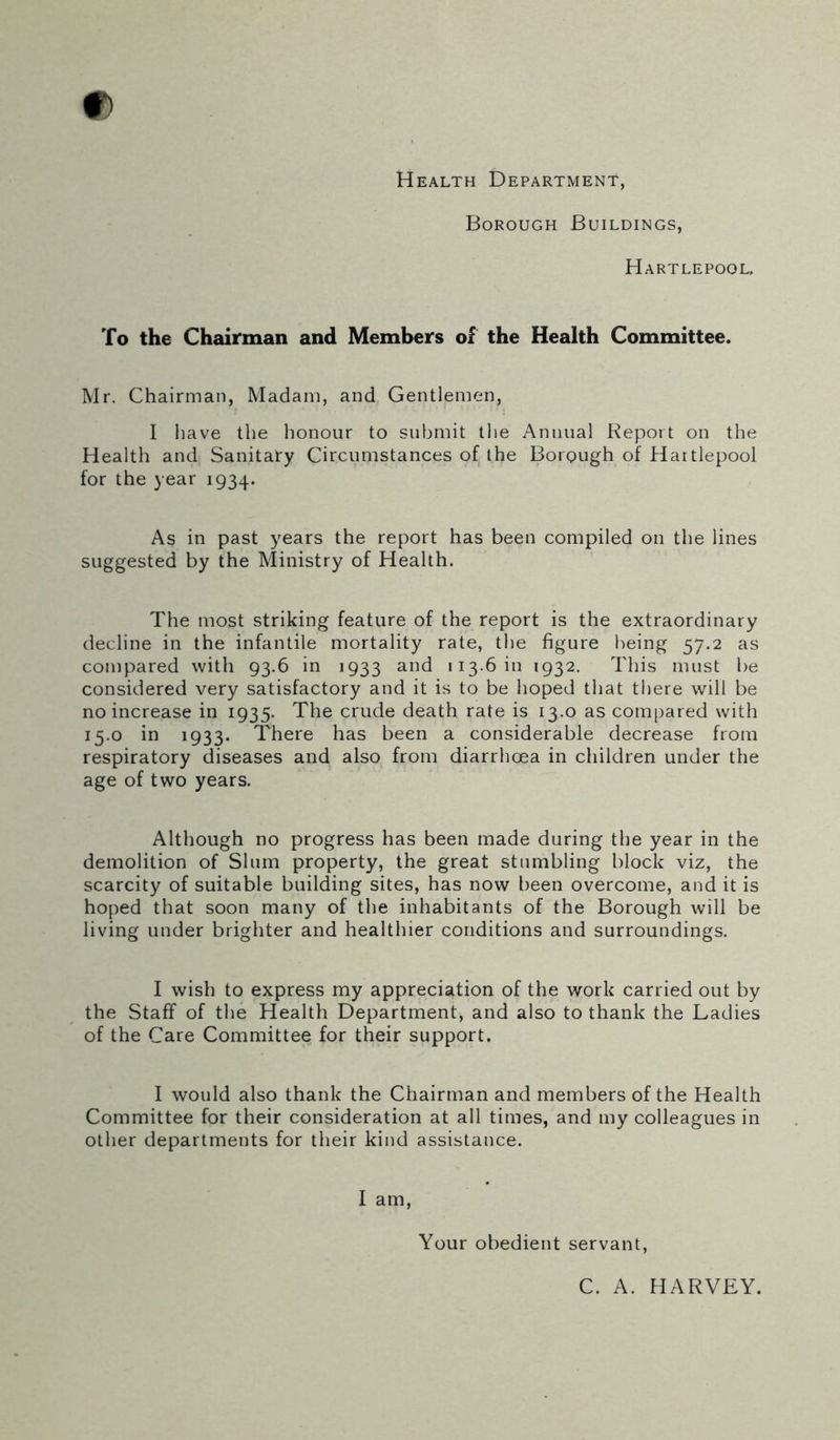 Health Department, Borough Buildings, Hartlepool, To the Chairman and Members of the Health Committee. Mr. Chairman, Madam, and Gentlemen, I have the honour to submit the Annual Report on the Health and Sanitary Circumstances of the Borough of Hartlepool for the year 1934. As in past years the report has been compiled on the lines suggested by the Ministry of Health. The most striking feature of the report is the extraordinary decline in the infantile mortality rate, the figure being 57.2 as compared with 93.6 in 1933 and 113.6 in 1932. This must be considered very satisfactory and it is to be hoped that there will be no increase in 1935. The crude death rate is 13.0 as compared with 15.0 in 1933. There has been a considerable decrease from respiratory diseases and also from diarrhoea in children under the age of two years. Although no progress has been made during the year in the demolition of Slum property, the great stumbling block viz, the scarcity of suitable building sites, has now been overcome, and it is hoped that soon many of the inhabitants of the Borough will be living under brighter and healthier conditions and surroundings. I wish to express my appreciation of the work carried out by the Staff of the Health Department, and also to thank the Ladies of the Care Committee for their support. I would also thank the Chairman and members of the Health Committee for their consideration at all times, and my colleagues in other departments for their kind assistance. I am, Your obedient servant, C. A. HARVEY.