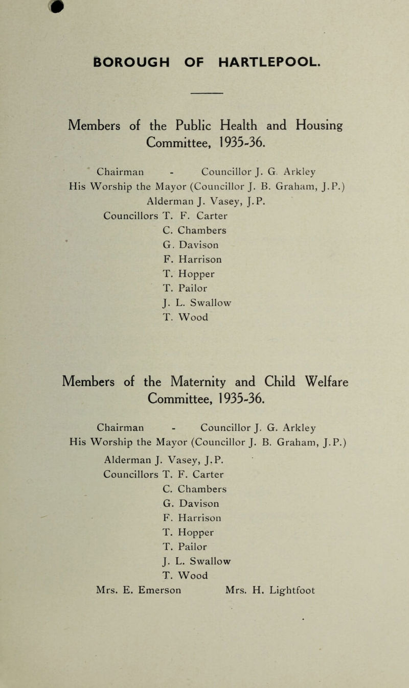 Members of the Public Health and Housing Committee, 1935-36. Chairman - Councillor J. G. Arkley His Worship the Mayor (Councillor J. B. Graham, J.P.) Alderman J. Vasey, J.P. Councillors T. F. Carter C. Chambers G. Davison F. Harrison T. Hopper T. Pailor J. L. Swallow T. Wood Members of the Maternity and Child Welfare Committee, 1935-36. Chairman - Councillor J. G. Arkley His Worship the Mayor (Councillor J. B. Graham, J.P.) Alderman J. Vasey, J.P. Councillors T. F. Carter C. Chambers G. Davison F. Harrison T. Hopper T. Pailor J. L. Swallow T. Wood Mrs. E. Emerson Mrs. H. Lightfoot