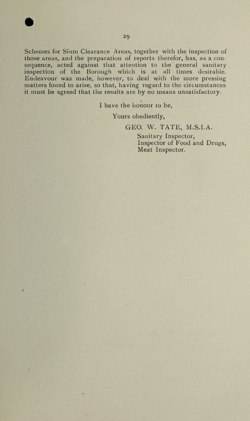 Schemes for Slum Clearance Areas, together with the inspection of those areas, and the preparation of reports therefor, has, as a con- sequence, acted against that attention to the general sanitary inspection of the Borough which is at all times desirable. Endeavour was made, however, to deal with the more pressing matters found to arise, so that, having regard to the circumstances it must be agreed that the results are by no means unsatisfactory. I have the honour to be, Yours obediently, GEO. W. TATE, M.S.I.A. Sanitary Inspector, Inspector of Food and Drugs, Meat Inspector.