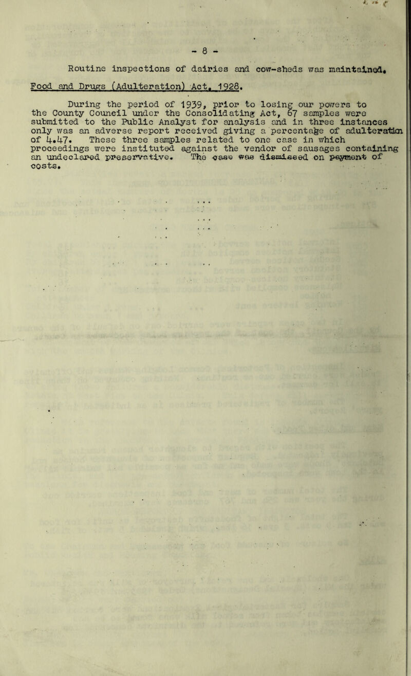 Routine inspections of dairies and cow-sheds was maintained* Food and Drugs (Adulteration) Act, 1928. During the period of 1939, prior to losing our powers to the County Council under the Consolidating Act, 67 samples were submitted to the Public Analyst for analysis and in three instances only was an adverse report received giving a percentage of adulteration of 4.47. These three samples related to one case in which proceedings were instituted against the vendor of sausages containing an undeclared preservative. The -case wae dismi.eeed on payment of costs*