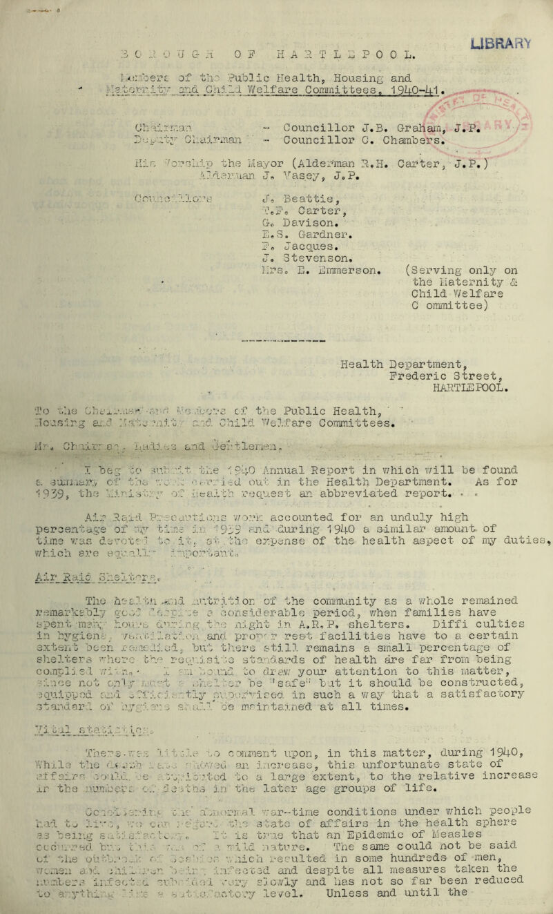 LIBRARY 3 0 R 0 U G- .i 0 F HART L E POOL. bomb ere- of the Public Health, Housing and !• 11torr_it;* and Chii1 Welfare Committees. 1940-41. Chairman - Councillor J.B. Graham, Deputy Chairman - Councillor C. Chambers. His Worship the Mayor (Alderman R.H. Carter, Alderman J» Yasey, J.P. Councillors J0 Beattie, TePo Carter, Go Davison. E.S. Gardner. Ed Jacques. J. Stevenson, Mrs. E. Emrnerson. (Serving only on * the Maternity & Child Welfare C ommittee) J.P. J.P.) Health Department, Frederic Street, HARTLEPOOL. To the Chsxr.iian-anr; Members of the Public Health, .1 beg go nub wit the 1940 Annual Report in which will be found ■ rruled out in the Health Department. As for Housi ■p o* p ■■ S x 0 o—.. _ Ha to mi' i'/i. * w hairr e o I: a di % ■ I be rr e> ,J n sub a summary o .£» .u t 1. he 0 0 1 939* the u ini Air Rai d Pm per oe int age of WY ti: time was de vox Z’J ■j which l a r e e qua ,11 AirJR .one o.i .0 J-‘C> or _’h € The he c It h .er remar ks.bly goo d . r. ■ spent ; mart ■ hou dw: in by •giene. 7b nx hi a aid Child Welfare Committees. Health request an abbreviated report. Air Raid Precautions work accounted for an unduly high in •• 919 and during 1940 a similar amount of b, at.the expense of the health aspect of my duties, import ant,, Dif'fi culties extent been remedied, but there still remains a small percentage of shelters 'here the requisite standards of health are far from being complied withog 1 an bound to draw your attention to this matter, a Voce not only meat r /duller be *safe:: but it should be constructed, 3quipped and o Ti'ic i- \tly supervised in such a way that a satisfactory be maintained at all times. Yital stati LCSs .'trie no comment upon, in this matter, during 1940, .. t.u, ' .l'V’V/eel an increase, this unfortunate state of iners.wcu While the u ..... ... ... , affairs loulc. . e .. :n:. iortod to a large extent, to the relative increase ir the numberc o.V deaths in the later age groups of life. Coned-heriry cue abn.vorir.al. war-time conditions under which people had to live, vo cur rb/crb the state of affairs in the health spher smg sail a/:'net*. . .> It is true that an Epidemic of Measles ature. The same could not be said resulted in some hundreds of men, and despite all measures taken the 'curl very slowly and has not so far been reduced Unless and until the etc o r ed b v.x bale ; of a mild of the out ...■ ,. of 3-cab: o,o v/nic women ano. children beii infact : .v aiter S j.1. facted ou.brdo 1 very to any t hi .g . :‘.r.e e sjt.s factory