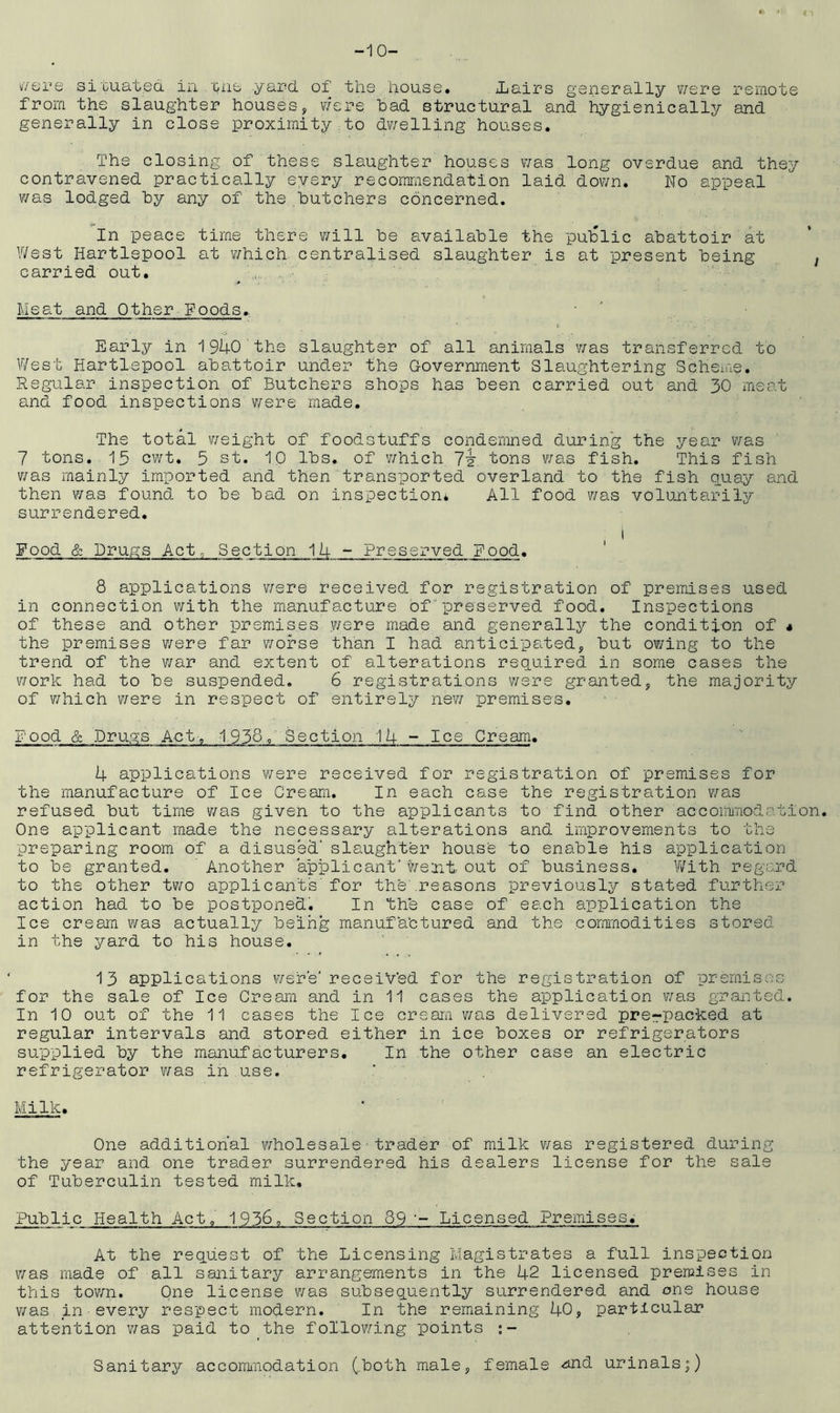 -10- wsre situated in .tide yard of the house. iairs generally were remote from the slaughter houses, were had structural and hygienically and generally in close proximity to dwelling houses. The closing of these slaughter houses was long overdue and they contravened practically every recommendation laid down. No appeal was lodged hy any of the butchers concerned. In peace time there will he available the public abattoir at West Hartlepool at which centralised slaughter is at present being , carried out. Meat and Other Poods. Early in 1940 the slaughter of all animals was transferred to West Hartlepool abattoir under the Government Slaughtering Scheme. Regular inspection of Butchers shops has been carried out and 30 meat and food inspections were made. The total weight of foodstuffs condemned during the year was 7 tons. 15 cwt. 5 st. 10 lbs. of which 7i. tons was fish. This fish was mainly imported and then transported overland to the fish quay and then was found to be bad on inspection* All food was voluntarily surrendered. i Food & Drugs Act, Section 14 - Preserved Food. 8 applications were received for registration of premises used in connection with the manufacture of preserved food. Inspections of these and other premises were made and generally the condition of * the premises were far worse than I had anticipated, but owing to the trend of the war and extent of alterations required in some cases the work had to be suspended. 6 registrations were granted, the majority of which were in respect of entirely new premises. Food & Drugs Act-. 1958, Section 14 - Ice Cream. 4 applications were received for registration of premises for the manufacture of Ice Cream. In each case the registration was refused but time was given to the applicants to find other accommodation. One applicant made the necessary alterations and improvements to the preparing room of a disused' slaughter house to enable his application to be granted. Another applicant'Went out of business. With regard to the other two applicants for the'.reasons previously stated further action had to be postponed. In the case of each application the Ice cream was actually being manufa'ctured and the commodities stored in the yard to his house. 13 applications were'received for the registration of premises for the sale of Ice Cream and in 11 cases the application was granted. In 10 out of the 11 cases the Ice cream was delivered prepacked at regular intervals and stored either in ice boxes or refrigerators supplied by the manufacturers. In the other case an electric refrigerator was in use. Milk. One additional wholesale•trader of milk was registered during the year and one trader surrendered his dealers license for the sale of Tuberculin tested milk. Public Health Act, 1956,, Section 89 ~- Licensed Premises. At the request of the Licensing Magistrates a full inspection was made of all sanitary arrangements in the 42 licensed premises in this town. One license was subsequently surrendered and one house was in every respect modern. In the remaining 40, particular attention was paid to the following points :- Sanitary accommodation (.both male, female <^nd urinals;)