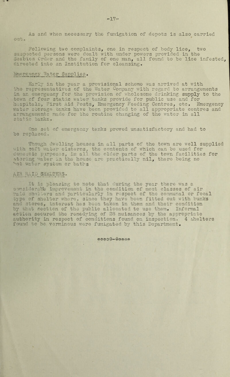 17- As and when necessary the fumigation of depots is also carried out B Following two complaints, one in respect of body lice, two suspected persons were dealt with under powers provided in the Scabies Order and the family of one man, all found to be lice infested, directed into an Institution for cleansing, Emergency Watc-r Supplies, Early in the year a provisional scheme was arrived at with the representatives of the Water Company with regard to arrangements in an emergency for the provision of ’wholesome drinking supply to the town of four static water tanks provide for public use and for hospitals, First Aid Posts, Emergency Feeding Centres, etc. Emergency water storage tanks have been provided to all appropriate centres and arrangements made for the routine changing of the water in all static tanks* One set of emergency tanks proved unsatisfactory and had to be replaced* Though dwelling houses in all parts of the town are well supplied with soft water cisterns, the contents of which can he used for domestic purposes, in all the older parts of the town facilities for storing water in the house arc practically nil, there being no ^ot water system or baths A JR_ RAID_SHELTERS* It is pleasing to note that during the year there was a con side rattle improvement in the condition of most classes of air raid shelters and particularly in respect of the communal or focal type of shelter where, since they have been fitted out with bunks and stores, interest has boon taken in them and their condition by that section of the public allocated to use them. Informal action secured the remedying of 28 nuisances by the appropriate authority in respect of conditions found on inspection. 4 shelters found to be verminous were fumigated by this Department. 9©eo9-0eeee