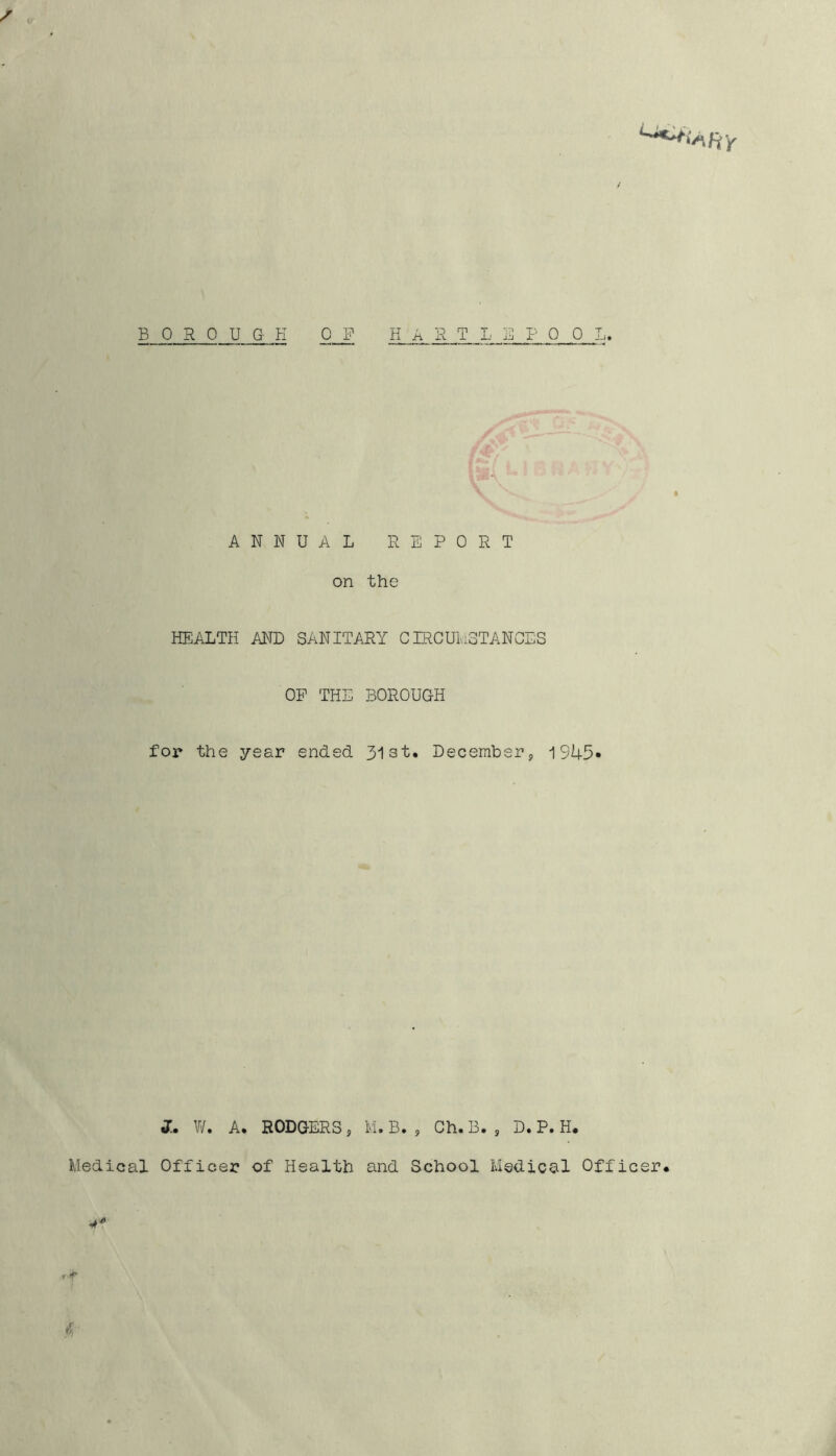 BOROUGH OJ? HARTLEPOOL. ANNUAL REPORT on the HEALTH AND SANITARY CIRCUMSTANCES OP THE BOROUGH for the year ended 31 st. Decembers, 1943* J. W. A. RODGERS , M. B. , Ch. B. , D. P. H. Medical Officer of Health and School Medical Officer. ■4* , f $