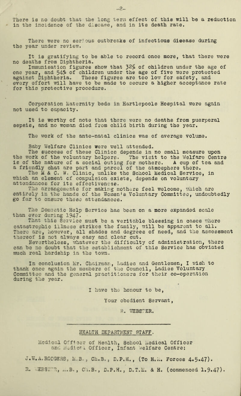 -2 There is no doubt that the long, term effect of this will be a reduction ' in the incidence of the diseane, and in its death rate. There were no ser'ous outbreaks of infectious disease during the year under review. It is gratifying to be able to record once more, that there Mere no deaths from Diphtheria. Immunisation figures show that 32/fc of children under the age of one year, and 54^ of children under the age of five wore protected against Diphtheria. These figures are too low for safety, and every effort will have to be made to secure a higher acceptance rate for this protective procedure. Corporation katernity beds in Hartlepools Hospital were again not used to capacity. It is worthy of note that there were no deaths from puerperal sepsis, and no woman died from child birth during the year. The work of the ante-natal clinics was of average volume. Baby V/elfare Clinics were well attended. The success of these Clinics depends in no small measure upon the work of the voluntary helpers. The visit to the Welfare Centre is of the nature of a social outing for mothers. A cup of tea and a friendly chat are part and parcel of the atmosphere there. The ii & C. W. Clinic, unlike the School Medical Service, in which an element of compulsion exists, depends on voluntary attondances for its effectiveness. The arrangements for making mothers feel welcome, which are entirely in the hands of the Women*6 Voluntary Committee, undoubtedly go far to ensure these attendances. The Domestic Help Service has been on a more expanded scale than over during 1947* That this Service must be a veritable blessing in oases where catastrophic illness strikes the family, will be apparent to all. There are, however, all shades and degrees of need, and the asBessraent thereof is not always easy and clear cut. Nevertheless, whatever the difficulty of administration, there can be no doubt that the establishment of this Service has obviated much real hardship in the tovm. In conclusion kr. Chairman, Ladies and Gentlemen, I wish to thank once again the members of the Council, Ladies Voluntary Committee and the general practitioners for their co-operation during the year. I have the honour to be. Your obedient Servant, R. V/EBS7ER. HEALTH DEPARTMENT STAFF. Medical Officer of Health, School kedioal Officer and liwdicri. Officer, Infant welfare Centre: J.W.A.RODGERS, M.B., Ch.B,, D.P.H,, (To H.L. Forces 4.5.47). R. .EB3T I, >..B, , Ch.B., D.P.H. , D.T.M. & H. (commenced 1.9.47)*
