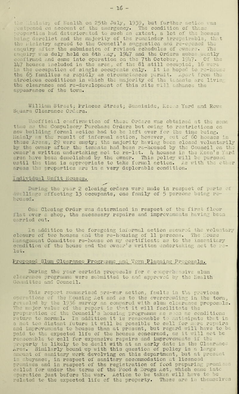 16 - t.l-o of Health on 25th July, 1939? tint further activjn i/as ;''Ostponsd on account ot the eirisrgoncy. The condition of these 'properties had deteriorated to such an extenty a lot of the houses being derelict and the majority of the remainder irrepairatley tho.t the i-'inistry agreed to the Council’s suggestion and rs-ooened the enquiry after the submission of revised schedules of owners. The enquiry vmis duly held on 6th j.ay, 1947 and the Orders subse.'Uently confirmed and came into operation on the 7th October, 1947* Of the 147 houses included in the area.y of the 81 still occupied, l6 were in the occupation of single occupants only. It is hoped to re-house the 65 families as rapidly as circumstances permit. .-.part from the atrocious conditions in which the majority of the tenants are livin,;, the clearance and re-developruent of this site will enhance the appearance of the town. V/illiam Street; Princes Street; Sunniside, Kee. 3 Yard and Ro'we Square Clearance Orders. Unofficial confirmation of these Orders was obtained at the same tihie as the Compulsory Purchase Orders but ov/ing to restrictions on new building formal action had to be left over .for the time being. I.Iainly as the result of informal action, however, out of 60 houses in these Areas, 29 vvers empty; the majority ha.ving been closed voluntariljr by the owner after the tenants had been re-housed by the Council on the owner’s written undertaking not to re-let. 4 houses in the Keen’s Yard area have been demolished by the owner. This policy will be pursued until the time is appropriate to take formal action. As v/ith the other areas the properties are in a very deplorable condition. Individual Unfit Houses. During the year 2 closing orders were made in respect of parts of viwellingG affecting 13 occupants, one family of 5 persons being re- h ou s ed. Ol•K^. Closing Order was determined in respect of the first flexor flat over a shop, the necessary repairs a.nd improvements having been carried out. In addition to tbs forsgcinp; informal action secured the voluntaig'- closure of two houses and the re-housing of 11 persons. The Youse i'.Ianagsment Committee re-house on rny certificate as to the insanitary condition of the house and the owner’s written undertaking not to re- let. Proposed Slum Clearance Progiamiins and Town Planning Proposals. During the year certain proposals for r comprehensive slum clearance prograiiime were submitted to and approved by the lisalth Ooi.licit tee and Council. in th iL'his report summarised pre-war action, faults operatj.ons of the Dousing f.ct and as to the overcrowdin revealed, by the 1936 survey as conroared with slum cl The me.jor value of the report is that it will facilitate the preparation of the Council’s housing programme as s :;on as conditions return to normal. In addition it is reasonable to anticipate that ir a not too distant future it will be possible to cal'’ nt, previous in the town, ranee proposals> for mere repairs , but regard will have to be ? concerned, as it will not be end improvements to houses than at pres paid to the expected life of the houses reasonable to call for expensive repairs and improvements if the property is likely to be dealt with at an early date in the Clearance .-.rea. Similarly bound up with this ciuestion of policy is a large amount of sanitary v7ork devolving on this department, but at present nremi in abeyance, in respect of sanitary accommodation at licenced premises and in respect of the registration of food preparing called for under the terms of the Pood & .Drugs Act, which cams into operation just before the v/ar. Action to be taken will have to be related to the expected life of the property. These are in themsslve