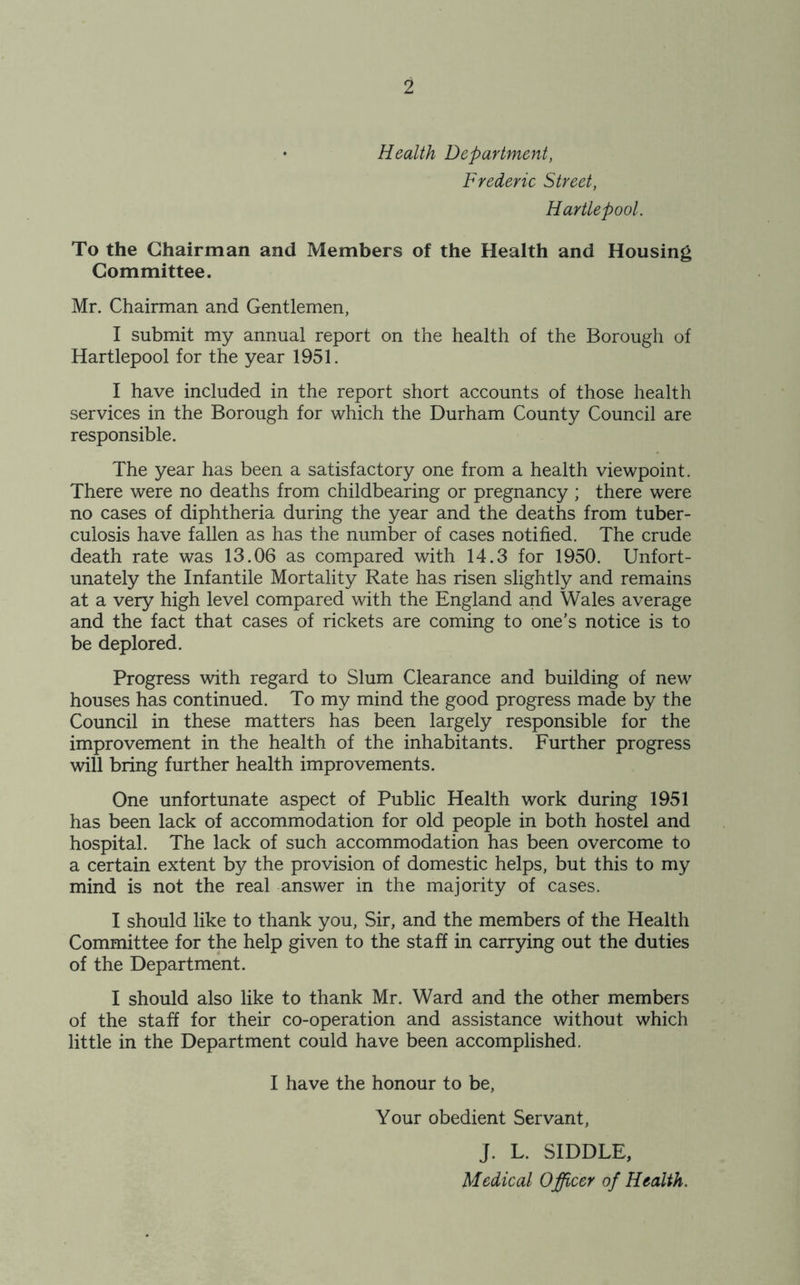 • Health Department, Frederic Street, Hartlepool. To the Chairman and Members of the Health and Housing Committee. Mr. Chairman and Gentlemen, I submit my annual report on the health of the Borough of Hartlepool for the year 1951. I have included in the report short accounts of those health services in the Borough for which the Durham County Council are responsible. The year has been a satisfactory one from a health viewpoint. There were no deaths from childbearing or pregnancy ; there were no cases of diphtheria during the year and the deaths from tuber- culosis have fallen as has the number of cases notified. The crude death rate was 13.06 as compared with 14.3 for 1950. Unfort- unately the Infantile Mortality Rate has risen slightly and remains at a very high level compared with the England and Wales average and the fact that cases of rickets are coming to one’s notice is to be deplored. Progress with regard to Slum Clearance and building of new houses has continued. To my mind the good progress made by the Council in these matters has been largely responsible for the improvement in the health of the inhabitants. Further progress will bring further health improvements. One unfortunate aspect of Public Health work during 1951 has been lack of accommodation for old people in both hostel and hospital. The lack of such accommodation has been overcome to a certain extent by the provision of domestic helps, but this to my mind is not the real answer in the majority of cases. I should like to thank you, Sir, and the members of the Health Committee for the help given to the staff in carrying out the duties of the Department. I should also like to thank Mr. Ward and the other members of the staff for their co-operation and assistance without which little in the Department could have been accomplished. I have the honour to be, Your obedient Servant, J. L. SIDDLE, Medical Officer of Health.