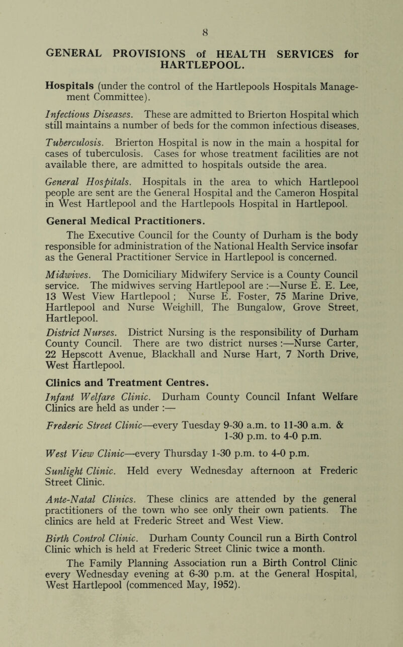 GENERAL PROVISIONS of HEALTH SERVICES for HARTLEPOOL. Hospitals (under the control of the Hartlepools Hospitals Manage- ment Committee). Infectious Diseases. These are admitted to Brierton Hospital which still maintains a number of beds for the common infectious diseases. Tuberculosis. Brierton Hospital is now in the main a hospital for cases of tuberculosis. Cases for whose treatment facilities are not available there, are admitted to hospitals outside the area. General Hospitals. Hospitals in the area to which Hartlepool people are sent are the General Hospital and the Cameron Hospital in West Hartlepool and the Hartlepools Hospital in Hartlepool. General Medical Practitioners. The Executive Council for the County of Durham is the body responsible for administration of the National Health Service insofar as the General Practitioner Service in Hartlepool is concerned. Midwives. The Domiciliary Midwifery Service is a County Council service. The midwives serving Hartlepool are :—Nurse E. E. Lee, 13 West View Hartlepool; Nurse E. Foster, 75 Marine Drive, Hartlepool and Nurse Weighill, The Bungalow, Grove Street, Hartlepool. District Nurses. District Nursing is the responsibility of Durham County Council. There are two district nurses :—Nurse Carter, 22 Hepscott Avenue, Blackhall and Nurse Hart, 7 North Drive, West Hartlepool. Clinics and Treatment Centres. Infant Welfare Clinic. Durham County Council Infant Welfare Clinics are held as under :— Frederic Street Clinic—every Tuesday 9-30 a.m. to 11-30 a.m. & 1-30 p.m. to 4-0 p.m. West View Clinic—every Thursday 1-30 p.m. to 4-0 p.m. Sunlight Clinic. Held every Wednesday afternoon at Frederic Street Clinic. Ante-Natal Clinics. These clinics are attended by the general practitioners of the town who see only their own patients. The clinics are held at Frederic Street and West View. Birth Control Clinic. Durham County Council run a Birth Control Clinic which is held at Frederic Street Clinic twice a month. The Family Planning Association run a Birth Control Clinic every Wednesday evening at 6-30 p.m. at the General Hospital, West Hartlepool (commenced May, 1952).