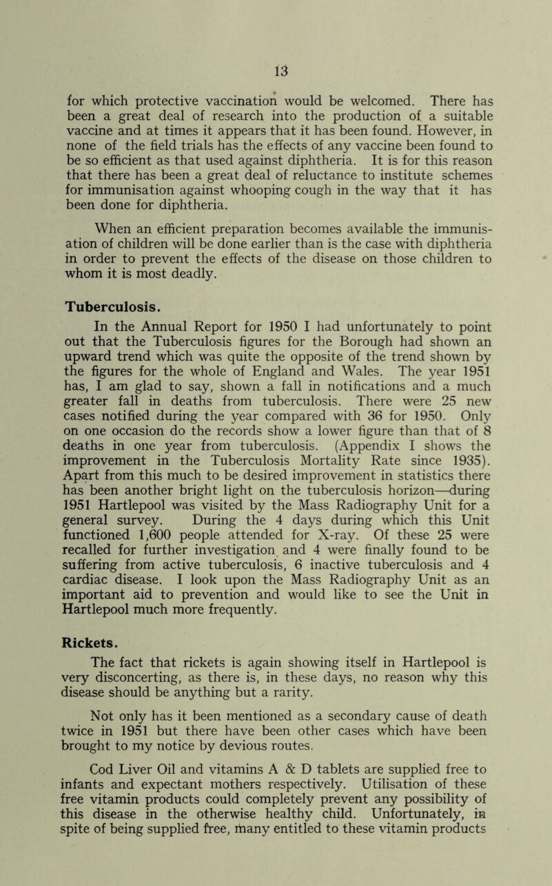 for which protective vaccination would be welcomed. There has been a great deal of research into the production of a suitable vaccine and at times it appears that it has been found. However, in none of the field trials has the effects of any vaccine been found to be so efficient as that used against diphtheria. It is for this reason that there has been a great deal of reluctance to institute schemes for immunisation against whooping cough in the way that it has been done for diphtheria. When an efficient preparation becomes available the immunis- ation of children will be done earlier than is the case with diphtheria in order to prevent the effects of the disease on those children to whom it is most deadly. Tuberculosis. In the Annual Report for 1950 I had unfortunately to point out that the Tuberculosis figures for the Borough had shown an upward trend which was quite the opposite of the trend shown by the figures for the whole of England and Wales. The year 1951 has, I am glad to say, shown a fall in notifications and a much greater fall in deaths from tuberculosis. There were 25 new cases notified during the year compared with 36 for 1950. Only on one occasion do the records show a lower figure than that of 8 deaths in one year from tuberculosis. (Appendix I shows the improvement in the Tuberculosis Mortality Rate since 1935). Apart from this much to be desired improvement in statistics there has been another bright light on the tuberculosis horizon—during 1951 Hartlepool was visited by the Mass Radiography Unit for a general survey. During the 4 days during which this Unit functioned 1,600 people attended for X-ray. Of these 25 were recalled for further investigation and 4 were finally found to be suffering from active tuberculosis, 6 inactive tuberculosis and 4 cardiac disease. I look upon the Mass Radiography Unit as an important aid to prevention and would like to see the Unit in Hartlepool much more frequently. Rickets. The fact that rickets is again showing itself in Hartlepool is very disconcerting, as there is, in these days, no reason why this disease should be anything but a rarity. Not only has it been mentioned as a secondary cause of death twice in 1951 but there have been other cases which have been brought to my notice by devious routes. Cod Liver Oil and vitamins A & D tablets are supplied free to infants and expectant mothers respectively. Utilisation of these free vitamin products could completely prevent any possibility of this disease in the otherwise healthy child. Unfortunately, in spite of being supplied free, itiany entitled to these vitamin products