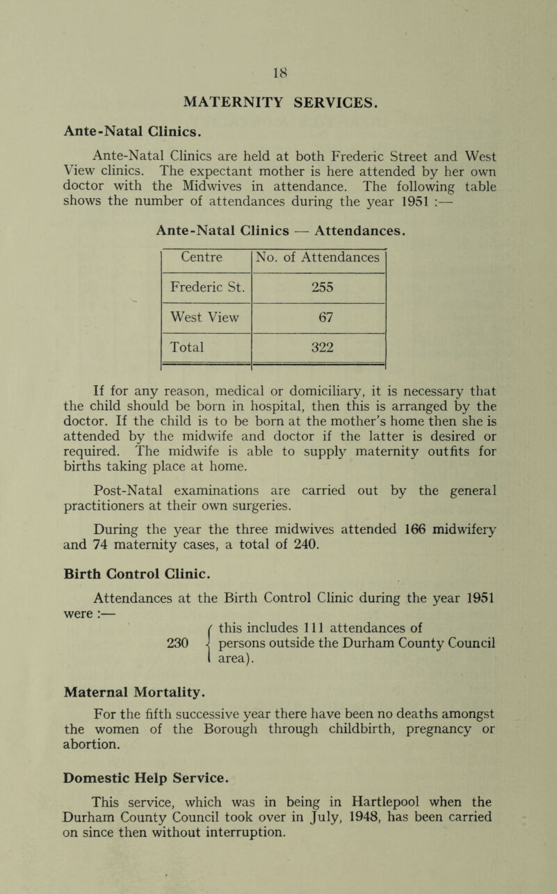 MATERNITY SERVICES. Ante-Natal Clinics. Ante-Natal Clinics are held at both Frederic Street and West View clinics. The expectant mother is here attended by her own doctor with the Midwives in attendance. The following table shows the number of attendances during the year 1951 :— Ante-Natal Clinics — Attendances. Centre No. of Attendances Frederic St. 255 West View 67 Total 322 If for any reason, medical or domiciliary, it is necessary that the child should be born in hospital, then this is arranged by the doctor. If the child is to be born at the mother’s home then she is attended by the midwife and doctor if the latter is desired or required. The midwife is able to supply maternity outfits for births taking place at home. Post-Natal examinations are carried out by the general practitioners at their own surgeries. During the year the three midwives attended 166 midwifery and 74 maternity cases, a total of 240. Birth Control Clinic. Attendances at the Birth Control Clinic during the year 1951 were :— {this includes 111 attendances of persons outside the Durham County Council area). Maternal Mortality. For the fifth successive year there have been no deaths amongst the women of the Borough through childbirth, pregnancy or abortion. Domestic Help Service. This service, which was in being in Hartlepool when the Durham County Council took over in July, 1948, has been carried on since then without interruption.