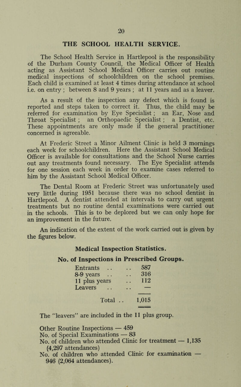 THE SCHOOL HEALTH SERVICE. The School Health Service in Hartlepool is the responsibility of the Durham County Council, the Medical Officer of Health acting as Assistant School Medical Officer carries out routine medical inspections of schoolchildren on the school premises. Each child is examined at least 4 times during attendance at school i.e. on entry ; between 8 and 9 years ; at 11 years and as a leaver. As a result of the inspection any defect which is found is reported and steps taken to correct it. Thus, the child may be referred for examination by Eye Specialist ; an Ear, Nose and Throat Specialist ; an Orthopaedic Specialist; a Dentist, etc. These appointments are only made if the general practitioner concerned is agreeable. At Frederic Street a Minor Ailment Clinic is held 3 mornings each week for schoolchildren. Here the Assistant School Medical Officer is available for consultations and the School Nurse carries out any treatments found necessary. The Eye Specialist attends for one session each week in order to examine cases referred to him by the Assistant School Medical Officer. The Dental Room at Frederic Street was unfortunately used very little during 1951 because there was no school dentist in Hartlepool. A dentist attended at intervals to carry out urgent treatments but no routine dental examinations were carried out in the schools. This is to be deplored but we can only hope for an improvement in the future. An indication of the extent of the work carried out is given by the figures below. Medical Inspection Statistics. No. of Inspections in Prescribed Groups. Entrants .. 587 8-9 years .. .. 316 11 plus years .. 112 Leavers .. — Total . 1,015 The “leavers” are included in the 11 plus group. Other Routine Inspections — 459 No. of Special Examinations — 83 No. of children who attended Clinic for treatment — 1,135 (4,297 attendances) No. of children who attended Clinic for examination — 946 (2,064 attendances).