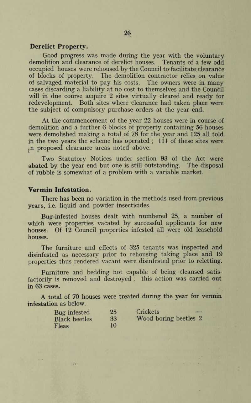 Derelict Property, Good progress was made during the year with the voluntary demolition and clearance of derelict houses. Tenants of a few odd occupied houses were rehoused by the Council to facilitate clearance of blocks of property. The demolition contractor relies, on value of salvaged material to pay his costs. The owners were in many cases discarding a liability at no cost to themselves and the Council will in due course acquire 2 sites virtually cleared and ready for redevelopment. Both sites where clearance had taken place were the subject of compulsory purchase orders at the year end. At the commencement of the year 22 houses were in course of demolition and a further 6 blocks of property containing 56 houses were demolished making a total of 78 for the year and 125 all told in the two years the scheme has operated ; 111 of these sites were ^n proposed clearance areas noted above. Two Statutory Notices under section 93 of the Act were abated by the year end but one is still outstanding. The disposal of rubble is somewhat of a problem with a variable market. Vermin Infestation. There has been no variation in the methods used from previous years, i.e. liquid and powder insecticides. Bug-infested houses dealt with numbered 25, a number of which were properties vacated by successful applicants for new houses. Of 12 Council properties infested all were old leasehold houses. The furniture and effects of 325 tenants was inspected and disinfested as necessary prior to rehousing taking place and 19 properties thus rendered vacant were disinfested prior to reletting. Furniture and bedding not capable of being cleansed satis- factorily is removed and destroyed ; this action was carried out in 63 cases. A total of 70 houses were treated during the year for vermin infestation as below. Bug infested 25 Crickets — Black beetles 33 Wood boring beetles 2 Fleas 10