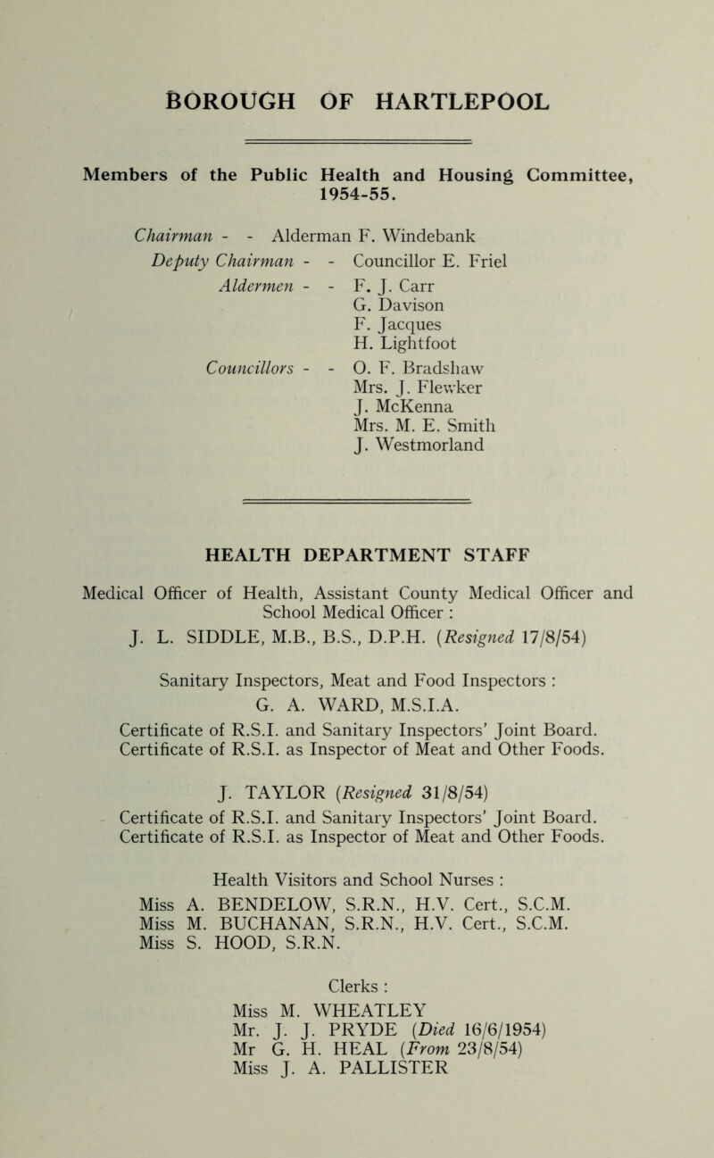 Members of the Public Health and Housing Committee, 1954-55. Chairman - - Alderman F. Windebank Deputy Chairman - - Councillor E. Friel Aldermen - - F. J. Carr G. Davison F. Jacques H. Lightfoot Councillors - - O. F. Bradshaw Mrs. J. Flewker J. McKenna Mrs. M. E. Smith J. Westmorland HEALTH DEPARTMENT STAFF Medical Officer of Health, Assistant County Medical Officer and School Medical Officer : J. L. SIDDLE, M.B., B.S., D.P.H. (Resigned 17/8/54) Sanitary Inspectors, Meat and Food Inspectors : G. A. WARD, M.S.I.A. Certificate of R.S.I. and Sanitary Inspectors’ Joint Board. Certificate of R.S.I. as Inspector of Meat and Other Foods. J. TAYLOR (.Resigned 31/8/54) Certificate of R.S.I. and Sanitary Inspectors’ Joint Board. Certificate of R.S.I. as Inspector of Meat and Other Foods. Health Visitors and School Nurses : Miss A. BENDELOW, S.R.N., H.V. Cert., S.C.M. Miss M. BUCHANAN, S.R.N., H.V. Cert., S.C.M. Miss S. HOOD, S.R.N. Clerks : Miss M. WHEATLEY Mr. J. J. PRYDE (Died 16/6/1954) Mr G. H. HEAL (From 23/8/54) Miss J. A. PALLISTER