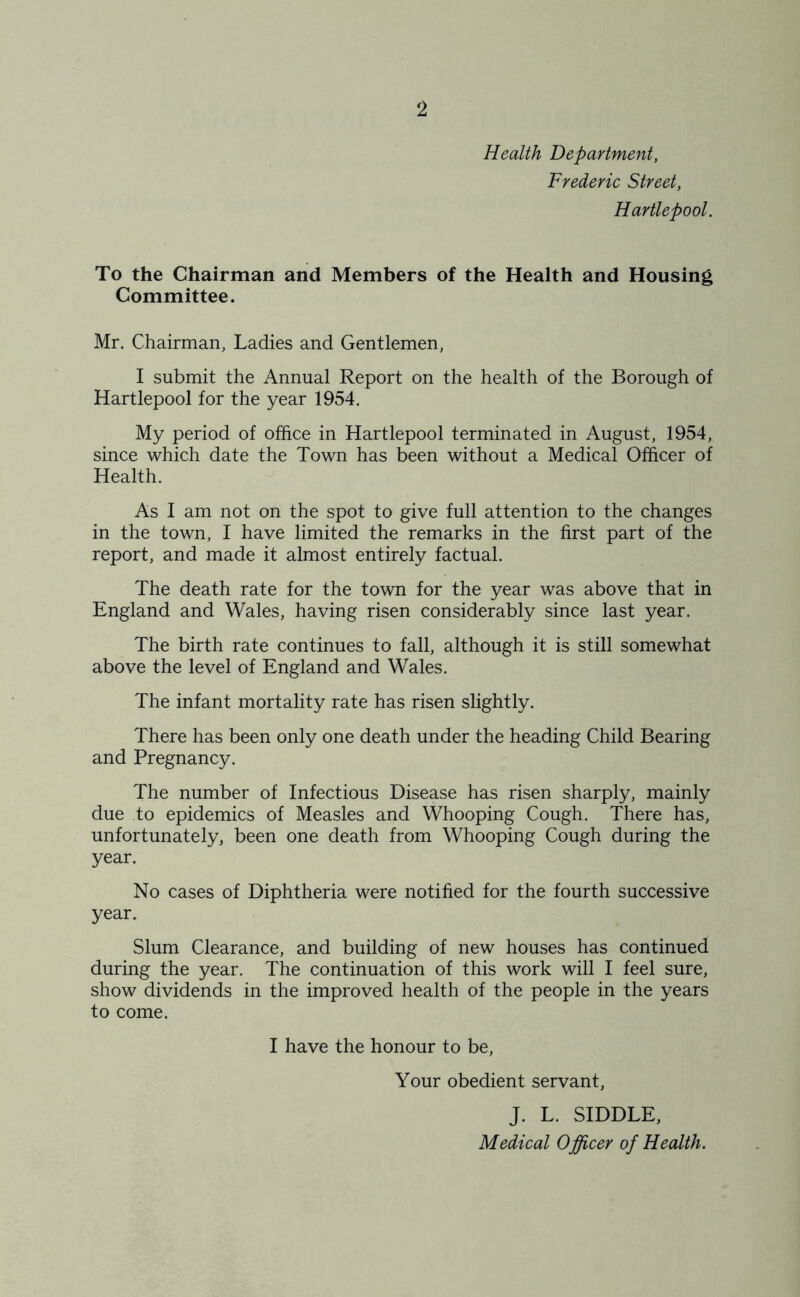 Health Department, Frederic Street, Hartlepool. To the Chairman and Members of the Health and Housing Committee. Mr. Chairman, Ladies and Gentlemen, I submit the Annual Report on the health of the Borough of Hartlepool for the year 1954. My period of office in Hartlepool terminated in August, 1954, since which date the Town has been without a Medical Officer of Health. As I am not on the spot to give full attention to the changes in the town, I have limited the remarks in the first part of the report, and made it almost entirely factual. The death rate for the town for the year was above that in England and Wales, having risen considerably since last year. The birth rate continues to fall, although it is still somewhat above the level of England and Wales. The infant mortality rate has risen slightly. There has been only one death under the heading Child Bearing and Pregnancy. The number of Infectious Disease has risen sharply, mainly due to epidemics of Measles and Whooping Cough. There has, unfortunately, been one death from Whooping Cough during the year. No cases of Diphtheria were notified for the fourth successive year. Slum Clearance, and building of new houses has continued during the year. The continuation of this work will I feel sure, show dividends in the improved health of the people in the years to come. I have the honour to be, Your obedient servant, J. L. SIDDLE, Medical Officer of Health.