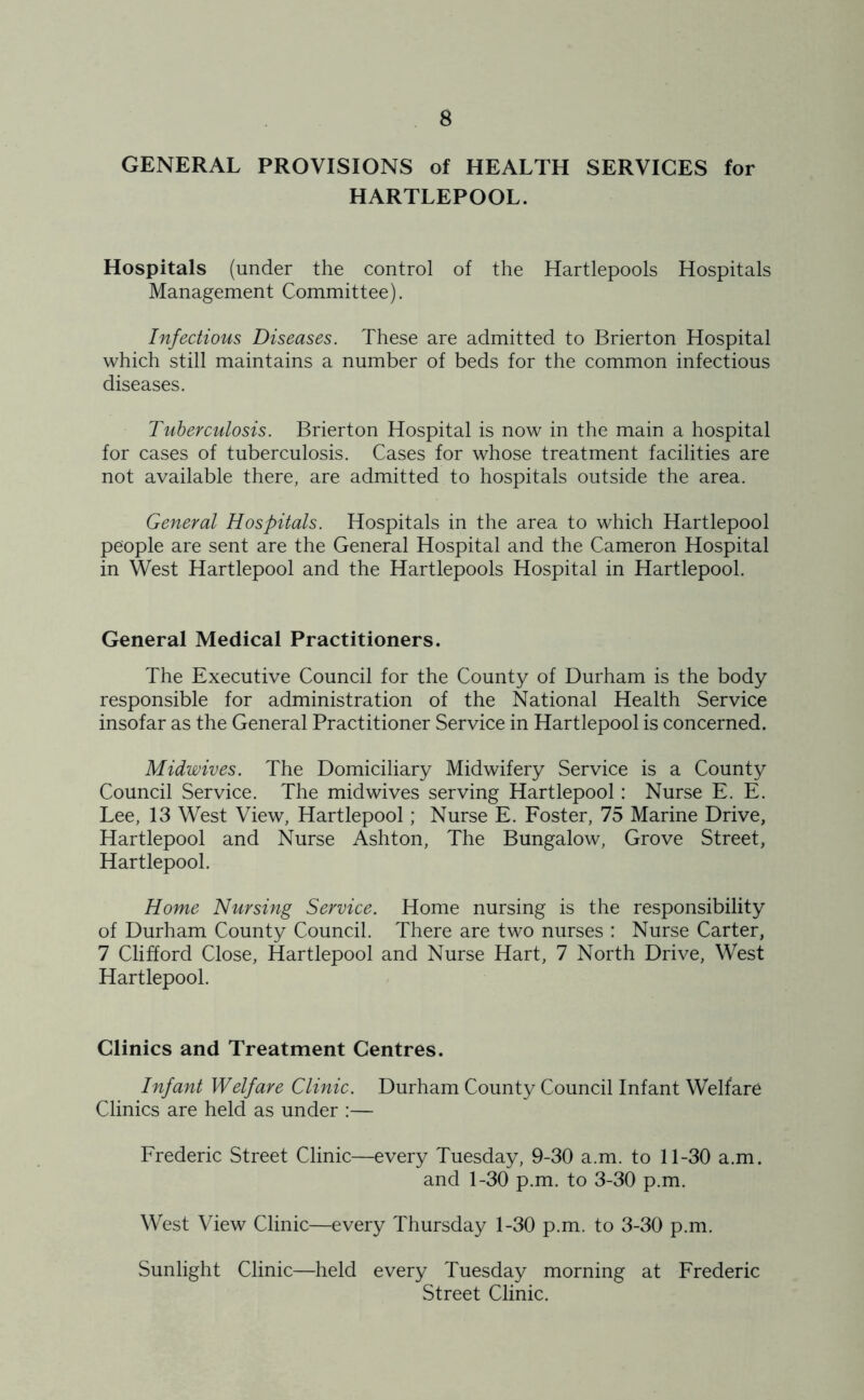GENERAL PROVISIONS of HEALTH SERVICES for HARTLEPOOL. Hospitals (under the control of the Hartlepools Hospitals Management Committee). Infectious Diseases. These are admitted to Brierton Hospital which still maintains a number of beds for the common infectious diseases. Tuberculosis. Brierton Hospital is now in the main a hospital for cases of tuberculosis. Cases for whose treatment facilities are not available there, are admitted to hospitals outside the area. General Hospitals. Hospitals in the area to which Hartlepool people are sent are the General Hospital and the Cameron Hospital in West Hartlepool and the Hartlepools Hospital in Hartlepool. General Medical Practitioners. The Executive Council for the County of Durham is the body responsible for administration of the National Health Service insofar as the General Practitioner Service in Hartlepool is concerned. Midwives. The Domiciliary Midwifery Service is a County Council Service. The midwives serving Hartlepool: Nurse E. E. Lee, 13 West View, Hartlepool; Nurse E. Foster, 75 Marine Drive, Hartlepool and Nurse Ashton, The Bungalow, Grove Street, Hartlepool. Home Nursing Service. Home nursing is the responsibility of Durham County Council. There are two nurses : Nurse Carter, 7 Clifford Close, Hartlepool and Nurse Hart, 7 North Drive, West Hartlepool. Clinics and Treatment Centres. Infant Welfare Clinic. Durham County Council Infant Welfare Clinics are held as under :— Frederic Street Clinic—every Tuesday, 9-30 a.m. to 11-30 a.m. and 1-30 p.m. to 3-30 p.m. West View Clinic—every Thursday 1-30 p.m. to 3-30 p.m. Sunlight Clinic—held every Tuesday morning at Frederic Street Clinic.