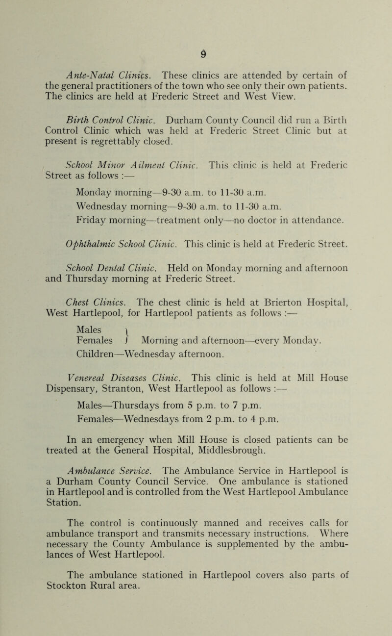 Ante-Natal Clinics. These clinics are attended by certain of the general practitioners of the town who see only their own patients. The clinics are held at Frederic Street and West View. Birth Control Clinic. Durham County Council did run a Birth Control Clinic which was held at Frederic Street Clinic but at present is regrettably closed. School Minor Ailment Clinic. This clinic is held at Frederic Street as follows :— Monday morning—9-30 a.m. to 11-30 a.m. Wednesday morning—9-30 a.m. to 11-30 a.m. Friday morning—treatment only—no doctor in attendance. Ophthalmic School Clinic. This clinic is held at Frederic Street. School Dental Clinic. Held on Monday morning and afternoon and Thursday morning at Frederic Street. Chest Clinics. The chest clinic is held at Brierton Hospital, West Hartlepool, for Hartlepool patients as follows :— Males \ Females J Morning and afternoon—every Monday. Children—Wednesday afternoon. Venereal Diseases Clinic. This clinic is held at Mill House Dispensary, Stranton, West Hartlepool as follows :— Males—Thursdays from 5 p.m. to 7 p.m. Females—Wednesdays from 2 p.m. to 4 p.m. In an emergency when Mill House is closed patients can be treated at the General Hospital, Middlesbrough. Ambulance Service. The Ambulance Service in Hartlepool is a Durham County Council Service. One ambulance is stationed in Hartlepool and is controlled from the West Hartlepool Ambulance Station. The control is continuously manned and receives calls for ambulance transport and transmits necessary instructions. Where necessary the County Ambulance is supplemented by the ambu- lances of West Hartlepool. The ambulance stationed in Hartlepool covers also parts of Stockton Rural area.