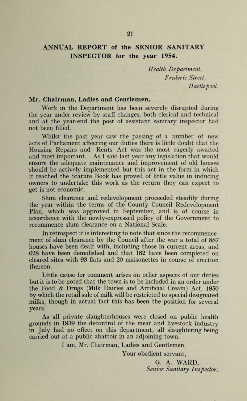 ANNUAL REPORT of the SENIOR SANITARY INSPECTOR for the year 1954. Health Department, Frederic Street, Hartlepool. Mr. Chairman, Ladies and Gentlemen, Work in the Department has been severely disrupted during the year under review by staff changes, both clerical and technical and at the year-end the post of assistant sanitary inspector had not been filled. Whilst the past year saw the passing of a number of new acts of Parliament affecting our duties there is little doubt that the Housing Repairs and Rents Act was the most eagerly awaited and most important. As I said last year any legislation that would ensure the adequate maintenance and improvement of old houses should be actively implemented but this act in the form in which it reached the Statute Book has proved of little value in inducing owners to undertake this work as the return they can expect to get is not economic. Slum clearance and redevelopment proceeded steadily during the year within the terms of the County Council Redevelopment Plan, which was approved in September, and is of course in accordance with the newly-expressed policy of the Government to recommence slum clearance on a National Scale. In retrospect it is interesting to note that since the recommence- ment of slum clearance by the Council after the war a total of 887 houses have been dealt with, including those in current areas, and 628 have been demolished and that 182 have been completed on cleared sites with 93 flats and 20 maisonettes in course of erection thereon. Little cause for comment arises on other aspects of our duties but it is to be noted that the town is to be included in an order under the Food & Drugs (Milk Dairies and Artificial Cream) Act, 1950 by which the retail sale of milk will be restricted to special designated milks, though in actual fact this has been the position for several years. As all private slaughterhouses were closed on public health grounds in 1939 the decontrol of the meat and livestock industry in July had no effect on this department, all slaughtering being carried out at a public abattoir in an adjoining town. I am, Mr. Chairman, Ladies and Gentlemen, Your obedient servant, G. A. WARD, Senior Sanitary Inspector,