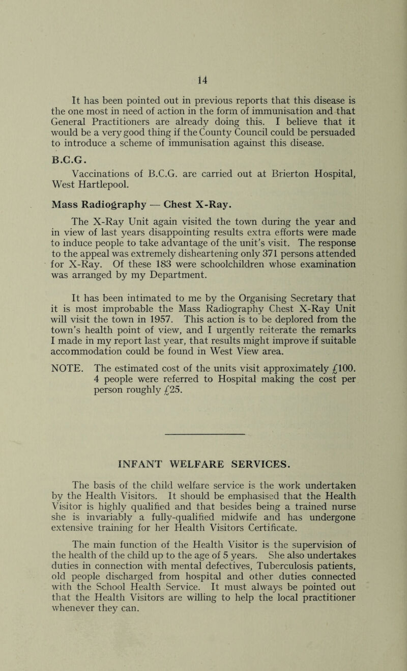 It has been pointed out in previous reports that this disease is the one most in need of action in the form of immunisation and that General Practitioners are already doing this. I believe that it would be a very good thing if the County Council could be persuaded to introduce a scheme of immunisation against this disease. B.G.G. Vaccinations of B.C.G. are carried out at Brierton Hospital, West Hartlepool. Mass Radiography — Chest X-Ray. The X-Ray Unit again visited the town during the year and in view of last years disappointing results extra efforts were made to induce people to take advantage of the unit’s visit. The response to the appeal was extremely disheartening only 371 persons attended for X-Ray. Of these 183 were schoolchildren whose examination was arranged by my Department. It has been intimated to me by the Organising Secretary that it is most improbable the Mass Radiography Chest X-Ray Unit will visit the town in 1957. This action is to be deplored from the town’s health point of view, and I urgently reiterate the remarks I made in my report last year, that results might improve if suitable accommodation could be found in West View area. NOTE. The estimated cost of the units visit approximately £100. 4 people were referred to Hospital making the cost per person roughly £25. INFANT WELFARE SERVICES. The basis of the child welfare service is the work undertaken by the Health Visitors. It should be emphasised that the Health Visitor is highly qualified and that besides being a trained nurse she is invariably a fully-qualified midwife and has undergone extensive training for her Health Visitors Certificate. The main function of the Health Visitor is the supervision of the health of the child up to the age of 5 years. She also undertakes duties in connection with mental defectives, Tuberculosis patients, old people discharged from hospital and other duties connected with the School Health Service. It must always be pointed out that the Health Visitors are willing to help the local practitioner whenever they can.