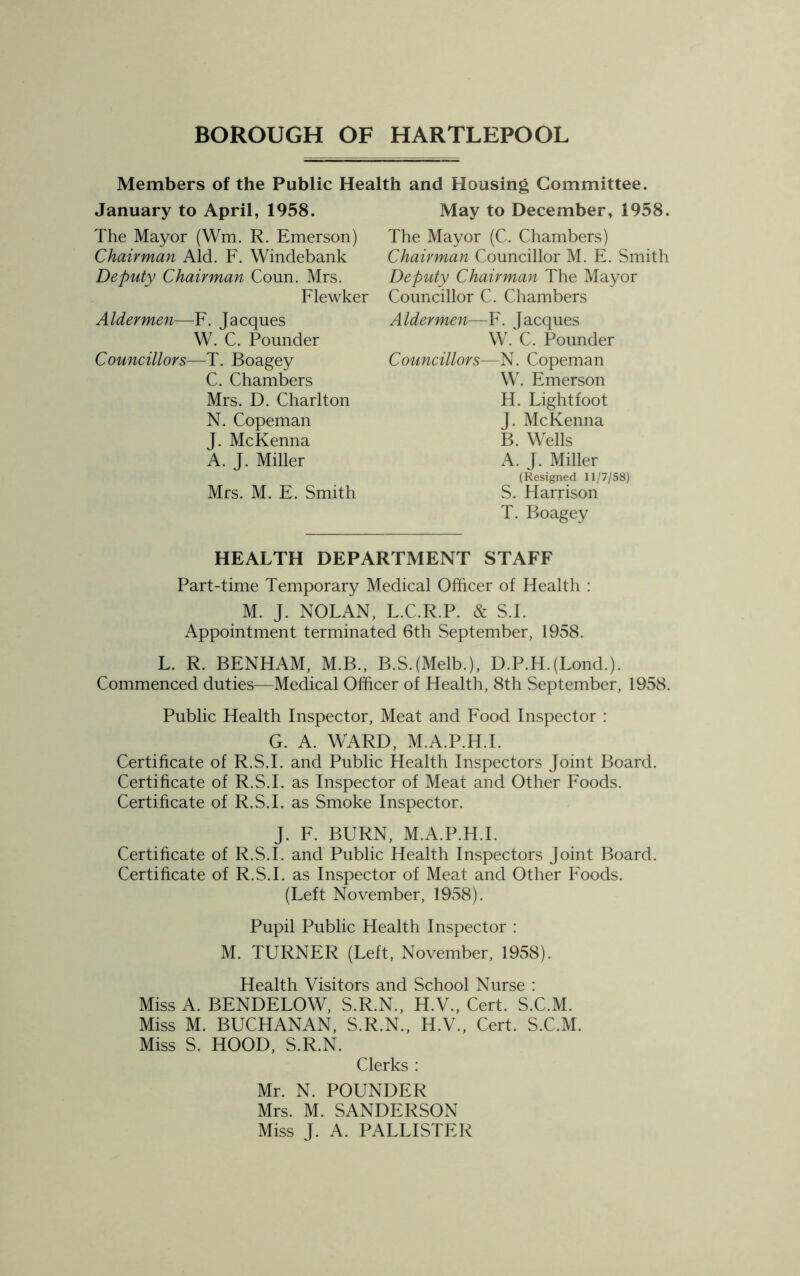 Members of the Public Health and Housing Committee. January to April, 1958. May to December, 1958. The Mayor (Wm. R. Emerson) Chairman Aid. F. Windebank Deputy Chairman Coun. Mrs. Flewker Aldermen—F. Jacques W. C. Pounder Councillors—T. Boagey C. Chambers Mrs. D. Charlton N. Copeman J. McKenna A. J. Miller Mrs. M. E. Smith The Mayor (C. Chambers) Chairman Councillor M. E. Smith Deputy Chairman The Mayor Councillor C. Chambers Aldermen—F. Jacques W. C. Pounder Councillors—-N. Copeman W. Emerson H. Lightfoot J. McKenna B. Wells A. J. Miller (Resigned 11/7/58) S. Harrison T. Boagey HEALTH DEPARTMENT STAFF Part-time Temporary Medical Officer of Health : M. J. NOLAN, L.C.R.P. & S.I. Appointment terminated 6th September, 1958. L. R. BENHAM, M.B., B.SJMelb.), D.P.HJLond.). Commenced duties—Medical Officer of Health, 8th September, 1958. Public Health Inspector, Meat and Food Inspector : G. A. WARD, M.A.P.H.I. Certificate of R.S.I. and Public Health Inspectors Joint Board. Certificate of R.S.I. as Inspector of Meat and Other Foods. Certificate of R.S.I. as Smoke Inspector. J. F. BURN, M.A.P.H.I. Certificate of R.S.I. and Public Health Inspectors Joint Board. Certificate of R.S.I. as Inspector of Meat and Other Foods. (Left November, 1958). Pupil Public Health Inspector : M. TURNER (Left, November, 1958). Health Visitors and School Nurse : Miss A. BENDELOW, S.R.N., H.V., Cert. S.C.M. Miss M. BUCHANAN, S.R.N., H.V., Cert. S.C.M. Miss S. HOOD, S.R.N. Clerks : Mr. N. POUNDER Mrs. M. SANDERSON Miss J. A. PALLISTER