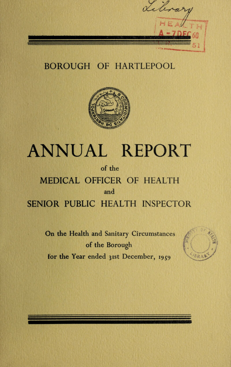 • *T5Kfw £iJ BOROUGH OF HARTLEPOOL ANNUAL REPORT of the MEDICAL OFFICER OF HEALTH and SENIOR PUBLIC HEALTH INSPECTOR On the Health and Sanitary Circumstances of the Borough for the Year ended 31st December, 19^9