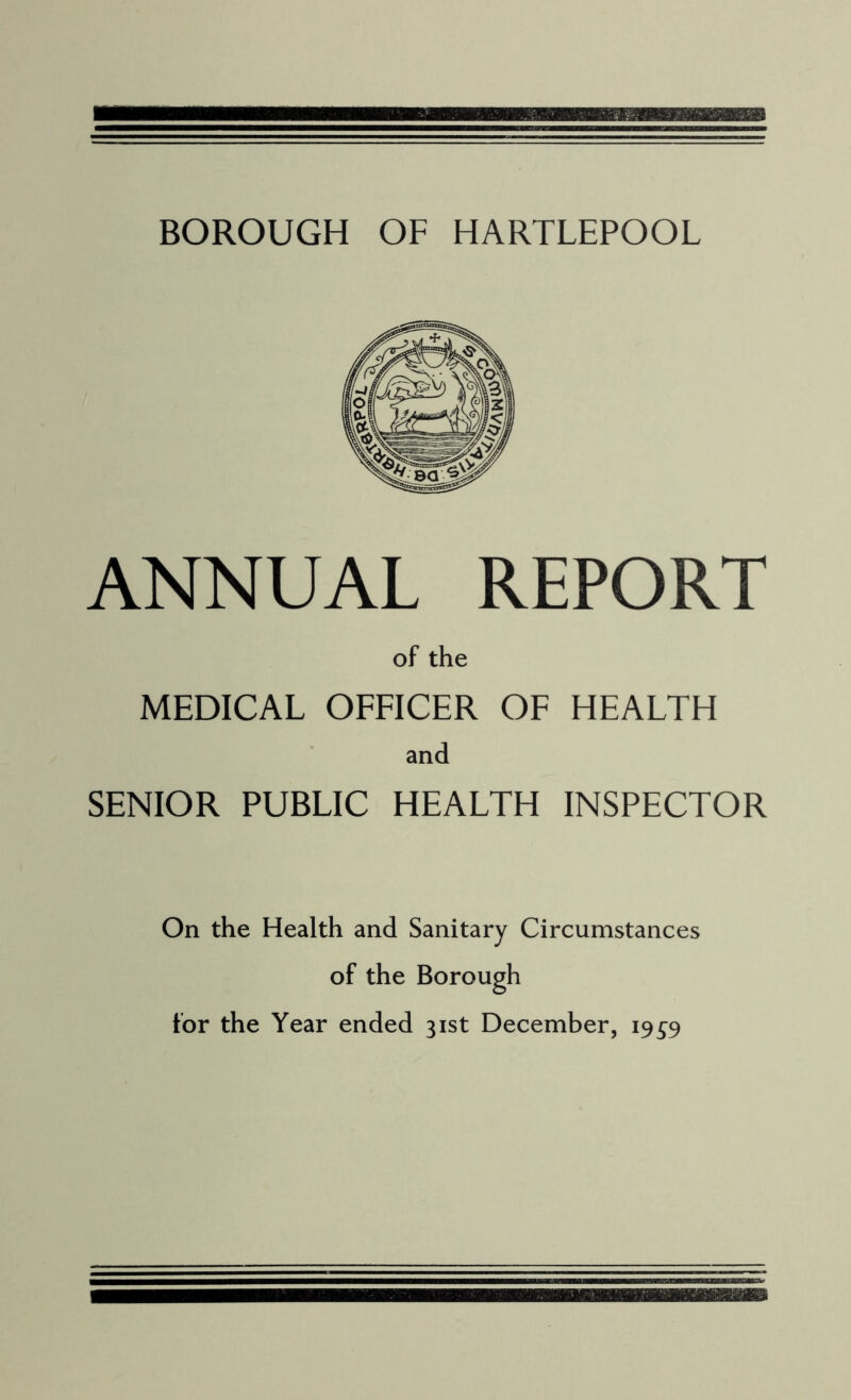 BOROUGH OF HARTLEPOOL ANNUAL REPORT of the MEDICAL OFFICER OF HEALTH and SENIOR PUBLIC HEALTH INSPECTOR On the Health and Sanitary Circumstances of the Borough for the Year ended 31st December, 19^9