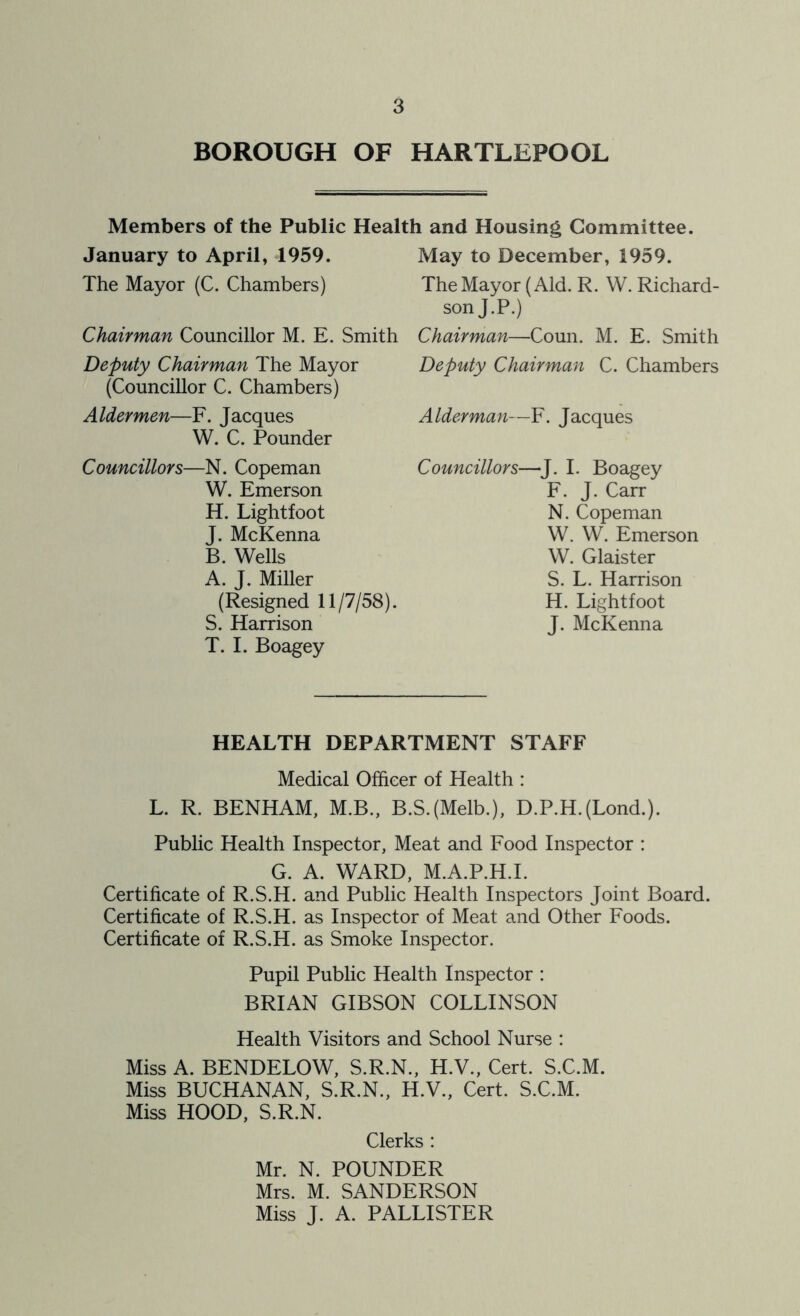 BOROUGH OF HARTLEPOOL Members of the Public Health and Housing Committee. January to April, 1959. May to December, 1959. The Mayor (C. Chambers) The Mayor (Aid. R. W. Richard- son J.P.) Chairman Councillor M. E. Smith Chairman—Coun. M. E. Smith Deputy Chairman The Mayor (Councillor C. Chambers) Aldermen—F. Jacques W. C. Pounder Councillors—N. Copeman W. Emerson H. Lightfoot J. McKenna B. Wells A. J. Miller (Resigned 11/7/58). S. Harrison T. I. Boagey Deputy Chairman C. Chambers Alderman—F. Jacques Councillors—J. I. Boagey F. J. Carr N. Copeman W. W. Emerson W. Glaister S. L. Harrison H. Lightfoot J. McKenna HEALTH DEPARTMENT STAFF Medical Officer of Health : L. R. BENHAM, M.B., B.S.(Melb.), D.P.H.(Lond.). Public Health Inspector, Meat and Food Inspector : G. A. WARD, M.A.P.H.I. Certificate of R.S.H. and Public Health Inspectors Joint Board. Certificate of R.S.H. as Inspector of Meat and Other Foods. Certificate of R.S.H. as Smoke Inspector. Pupil Public Health Inspector : BRIAN GIBSON COLLINSON Health Visitors and School Nurse : Miss A. BENDELOW, S.R.N., H.V., Cert. S.C.M. Miss BUCHANAN, S.R.N., H.V., Cert. S.C.M. Miss HOOD, S.R.N. Clerks : Mr. N. POUNDER Mrs. M. SANDERSON Miss J. A. PALLISTER